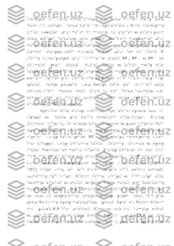 Oranskiylar     qo’l     ostida     xizmat   qilishgan.   Ular   fransuz   qirolidan     maxfiy     tarzda
maosh  olib   turishgan.   Fransuz  elchisi   Preo  qayd  etishicha  u  Morisi   Oranskiyning
qo’llab   quvvatlashi  uchun  ma’lum  bir   miqdorda   pul  ajratilishi  va  golland  yuqori
tabaqa   vakillarni   fransuzlarga   xabar   yetkazish    vazifalarini  mustahkamlash  uchun
ma’lum  miqdorda   pul  bilan  ta’minlash kerakligini    aytgan.    Fransiyaning  haqqoniy
dushmani     Ispaniyaga   qarshi     munosabat     bildirish     uchun     ham   qirol     Genrix   IV
o’zining   bu  rezolyutsiyasi  uchun   100 ming  livr   ajratadi.  XVI,  XVII   va  XVIII  asr
diplomatlari       yetarli       darajada         shubhali       kishilar     va     ko’plab       maxfiy     ishlar
bajarganlar       shiddat     bilan       rivojlanayotgan       diplomatiya       sohasida         elchilik
vakillarini  o’g’irlash  yoki   ularning  to’satdan  yo’qolib  qolish  holatlari  odatiy   holga
aylanadi.     Fransiya     yozuvchisi     Luvua   Avstriya     elchisi     graf     Lizolni   sirli   tarzda
qamoqqa   olishni       maslahat     beradi.     Chunki   bu     elchi     fransuz   hukumatiga     xush
kelmagan   edi.     Hatto   o’ldirilgan     taqdirda       bu     hech   qanday     qiyinchilik     keltirib
chiqarmasdi  ( 1674 )  deb  aytadi. 
                     Agentliklar   ichida   shunday   topshiriqlar     olgan   kishilar   siyosatda   katta     rol
o’ynagan     va       ba’zida     yirik     elchilik     mansablarini     qo’lga   kiritgan.       Shunday
diplomatlar   bo’lgan-ki,  o’z   sohasiga  ko’ra  ular  vatansiz  va  yuzsiz  bo’lganlar. Ya’ni
qaysi     davlat     vakillari       ko’p     miqdorda       mablag’     bersa,       o’sha       davlatga     xizmat
qilganlar.    Bunday  elchilar  ayniqsa   XVIII  asrda   absolyut  manarxiyaning   qulashi
bilan   ko’paygan. Bunday   kishilarning   ba’zilari      o’zlarining      diplomatic   va   siyosiy
jihatdan   Yevropada  ham  mashhur  bo’lganlar.   Shunday  kishilardan  biri  Ispan   qiroli
flip V  ning  birinchi  ministry  yoki  aniqroq  qilib   aytganda    Flipp V  ning  ikkinchi
xotini     Elezabetta     Parmskiyning   ham   vaziri   bo’lgan   D. Julio       Alberoni   ( 1664 –
1752 )    bo’lgan   Uning      asli      kelib   chiqishi      italiyalik    bo’lib    qashshoq   kambag’al
uzumchining  o’g’li  bo’lgan.   Alberoni  o’zining   qobiliyati  va   bilimi  tufayli   abbat
lavozimiga  ko’tariladi  va  amaldor  dvoryanlar  oilasiga  mansub   yosh  farzandlarning
murabbiysiga   aylanadi.   Uning  hukmdorlarga   o’z  ta’sirini   o’tkaza  olish    qobiliyati
tez     orada     o’z     kareyeralarining       amalga       oshishiga       yorgam       beradi.   1702     yilda
gersog  Vandonning  siyosiy  maslahatchisiga    aylanadi.  Aynan  shu  Vandon  Alberoni
qirol  Lyudovik  XIV  bilan   tanishtiradi.    Albero  tez  orada  qirol   hurmatiga   erishadi
va  undan  3000  livr   maosh  olishga   erishadi.   Keyinroq  u  Lyudovik XIV  dan  uning
nevarasi  Flipp  V  ya’ni  ispan  qiroli  xizmatiga  o’tadi. Bu  yerda  u  o’z  ayyorligi  bilan 