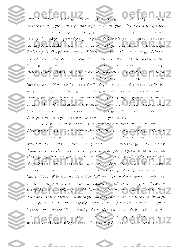 birinchi       mnister     lavozimiga     erishadi.       Qirolichaning     o’limidan       so’ng     u     avvalgi
hukmdorining       jiyani       gersog     Parmskiyning     qiziga     ya;ni       Yelizabettaga     uylanadi.
Ular       birgalikda       Ispaniyani       1719     yilgacha     boshqaradi.     Uning     birinchi     maqsadi
Ispaniyani       Italiya       provinsiyasiga       aylantirishni     xahlagan.     Bu     uchun     antiispan
kaolitsiyasini,   qaysikim     ispan     merosi     uchun       bo’lgan     urushda       Angliya,     Avstriya,
Gollandiya   koalitsiyalarini       qayta     tiklashga     urinadi.       Shu     bilan   birga     Alberino
fransuz  taxtini   egallashni   xohlagan  Flipp  V ga    ham  yon  bosishga  harakat   qilgan.
Shuning     uchun     Alberoni         fransuz       hukumatiga       qarshi       harakatlar     olib     borishga
harakat  qilgan.    Aks  holda  ispan  hukumati   unga  qarshi  bo’lib  qoladi.  Bu  haqida
Alberinoning  o’zi  ,, fransuz  xalqiga   qarshi  diplomatiya  olib   bormaganimda   turkiya
kemalaridagi     o’riga     o’xshab     qolardim’’     deydi.     Alberino     diplomatic     usullardan
yengib  bo’lmas  mohirlikka   ega  edi.  U  Angliyaga Amerikadagi  fransuz  kaloniyalari
bilan   savdo – sotiq   qilish  huquqini   bergach,  buning  evaziga    Ispaniya   bilan   ittifoq
tuzadi.       U     sirli     ravishda       Angliyadagi     yakobidlarni     qo’llab   –   quvvatlaydi.
Yakobidlar -  Styuardlar  dinastiyasi  tarafdori  bo’lishgan.  O’z  harakati  bilan  Alberino
Angliyaga  va  Fransiya  o’rtasidagi   urushga  Ispaniyani  tortadi.   
            1719  yilda  Flipp V  tinchlik  sulh  shartnomasi  tuzishga  majbur  bo’ladi.    Bu
Alberinoning         ayni     vaqtda       tanazzuliga   olib     keladi.     Fransuz   –   Angliya     hukumati
talabi     bilan     Ispaniya     hududlaridan     haydab     yuboriladi.     Ana     shunday     elchilardan
yana biri   graf   Boneval   ( 1675 – 1747 )   bo’lib   u     o’z   qarashlariga   ko’ra     haqiqiy
feudal   tuzum   tarafdori   edi.       Shuningdek   u   juda     jasur     siyosat   sohasida   alohida
g’ayratga   ega   ega   bo’lgan   shaxs bo’lib,   o’rta     asrlarda     vassallar   o’z   senyorlarini
o’zgartirganlari   kabi   u   ham     o’z   suvirenitetini     o’zgartirishga     usta   edi.       Boneval
Fransiya       ministri       Shomilyar     bilan     urushib   qolgach,       Avstriya     xizmatiga     o’tib
ketadi.     1709   yilda   o’z   maslakdoshlari   bo’lgan       diplomatlarga   qarshi   kurash   olib
brogan   bo’lsa     keyinchalik       mashhur     avstryalik       yo’lboshchi       Prins       Yevgeniy
Savoyskiy       bilan       turklarga     qarshi     kurash       olib       brogan.       Lekin     u     bilan     ham
murosaga   kela  olmagan.     U Avstriya  hukumati  tomonidan  o’sha  davrda  Avstriya
hududiga   ta’luqli   bo’lgan     Belgiyaga     elchi   sifatida   yuboriladi.    Boneval   bu   yerda
ispaniya     va     Fransiya   bilan       maxfiy     aloqa     o’rnatadi.       Bu     ishidan     xabar     topgan
hukumat     uni     dastlab       qamoqga     oladi     va     keyinchalik     esa,     mamlakatdan     haydab
chiqariladi.   Shundan  so’ng   Boneval  Turkiyaga  yo’l  oladi.     Uning  maqsadi   turk 