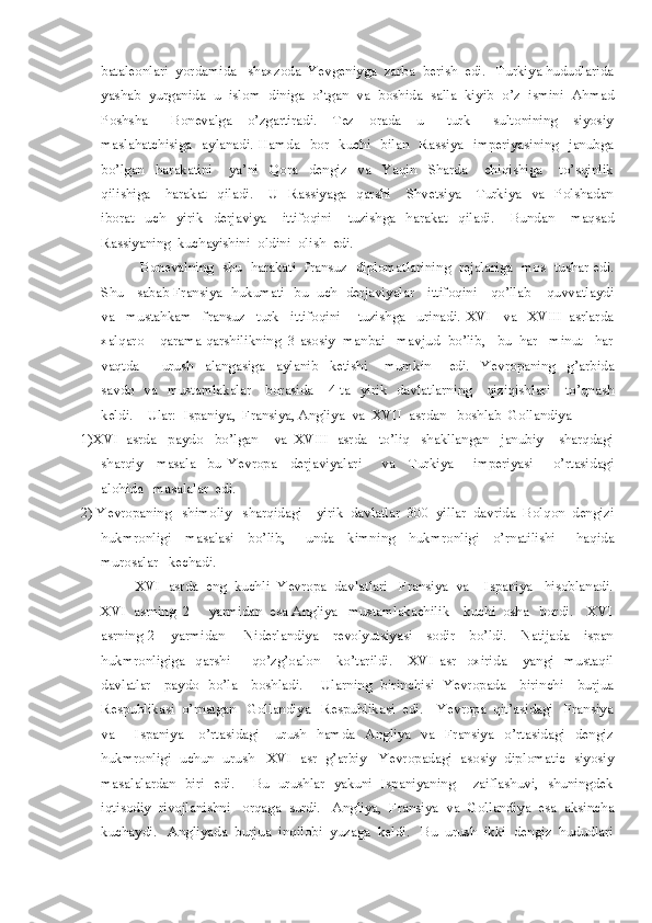 bataleonlari  yordamida   shaxzoda  Yevgeniyga  zarba  berish  edi.   Turkiya hududlarida
yashab  yurganida  u  islom  diniga  o’tgan  va  boshida  salla  kiyib  o’z  ismini  Ahmad
Poshsha       Bonevalga     o’zgartiradi.     Tez     orada     u       turk       sultonining     siyosiy
maslahatchisiga    aylanadi.  Hamda    bor    kuchi    bilan    Rassiya    imperiyasining    janubga
bo’lgan     harakatini       ya’ni     Qora     dengiz     va     Yaqin     Sharda       chiqishiga       to’sqinlik
qilishiga      harakat    qiladi.      U    Rassiyaga    qarshi      Shvetsiya      Turkiya    va    Polshadan
iborat     uch     yirik     derjaviya       ittifoqini       tuzishga     harakat     qiladi.       Bundan       maqsad
Rassiyaning  kuchayishini  oldini  olish  edi.  
                  Bonevalning   shu   harakati   fransuz   diplomatlarining   rejalariga   mos   tushar edi.
Shu     sabab Fransiya   hukumati   bu   uch   derjaviyalar     ittifoqini     qo’llab – quvvatlaydi
va     mustahkam     fransuz     turk     ittifoqini       tuzishga     urinadi.   XVI     va     XVIII   asrlarda
xalqaro    qarama qarshilikning  3 asosiy  manbai   mavjud  bo’lib,   bu  har   minut   har
vaqtda         urush     alangasiga     aylanib     ketishi       mumkin       edi.     Yevropaning     g’arbida
savdo   va   mustamlakalar      borasida     4 ta   yirik    davlatlarning     qiziqishlari     to’qnash
keldi.     Ular:  Ispaniya,  Fransiya, Angliya  va  XVII  asrdan   boshlab  Gollandiya  
1) XVI  asrda   paydo   bo’lgan    va  XVIII  asrda   to’liq   shakllangan   janubiy – sharqdagi
sharqiy     masala-   bu   Yevropa     derjaviyalari       va     Turkiya       imperiyasi       o’rtasidagi
alohida   masalalar  edi.  
2)  Yevropaning   shimoliy   sharqidagi    yirik  davlatlar  300  yillar  davrida  Bolqon  dengizi
hukmronligi     masalasi     bo’lib,       unda     kimning     hukmronligi     o’rnatilishi       haqida
murosalar   kechadi.
         XVI  asrda  eng  kuchli  Yevropa  davlatlari   Fransiya  va    Ispaniya   hisoblanadi.
XVI  asrning  2  -  yarmidan  esa Angliya   mustamlakachilik    kuchi  osha   bordi.    XVI
asrning 2 – yarmidan       Niderlandiya     revolyutsiyasi     sodir     bo’ldi.     Natijada     ispan
hukmronligiga     qarshi         qo’zg’oalon       ko’tarildi.       XVI   asr     oxirida       yangi     mustaqil
davlatlar     paydo   bo’la     boshladi.       Ularning   birinchisi   Yevropada     birinchi     burjua
Respublikasi  o’rnatgan   Gollandiya   Respublikasi  edi.    Yevropa  qit’asidagi   Fransiya
va         Ispaniya       o’rtasidagi       urush     hamda     Angliya     va     Fransiya     o’rtasidagi     dengiz
hukmronligi  uchun  urush   XVI  asr  g’arbiy   Yevropadagi  asosiy  diplomatic  siyosiy
masalalardan   biri   edi.       Bu   urushlar   yakuni   Ispaniyaning       zaiflashuvi,   shuningdek
iqtisodiy  rivojlanishni   orqaga  surdi.   Angliya,  Fransiya  va  Gollandiya  esa  aksincha
kuchaydi.   Angliyada  burjua  inqilobi  yuzaga  keldi.   Bu  urush  ikki  dengiz  hududlari 