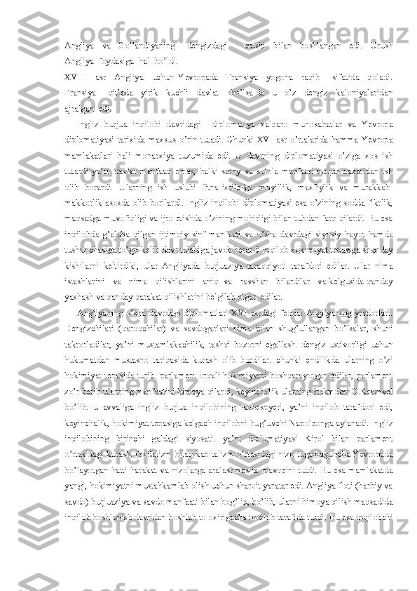 Angliya     va     Gollandiyaning       dengizdagi         urushi     bilan     boshlangan     edi.     Urush
Angliya  foydasiga  hal  bo’ldi. 
XVIII     asr     Angliya     uchun   Yevropada     Fransiya     yogona     raqib       sifatida     qoladi.
Fransiya       qit’ada     yirik     kuchli     davlat       bo’lsa-da     u     o’z     dengiz     kaloniyalaridan
ajralgan  edi.  
Ingliz   burjua   inqilobi   davridagi     diplomatiya   xalqaro   munosabatlar   va   Yevropa
diplomatiyasi   tarixida   maxsus   o’ rin   tutad i .   Chunki   XVI   asr   o’rtalarida   hamma   Yevropa
mamlakatlari   hali   monarxiya   tuzumida   edi.   U   davrning   diplomatiyasi   o’ziga   xos   ish
tutardi   ya’ni   davlat   manfaati   emas,   balki   saroy   va   sulola   manfaati   nuqtai   nazaridan   ish
olib   borardi.   Ularning   ish   uslubi   fitna-ixtilofga   moyillik,   maxfiylik   va   murakkab-
makkorlik asosda olib  borilardi. Ingliz inqilobi diplomatiyasi esa o’zining sodda fikrlik,
maqsadga muvofiqligi va ijro etishda o’zining mohirligi bilan tubdan farq qilardi. Bu esa
inqilobda   g’alaba   qilgan   ijtimoiy   sinf   manfaati   va   o’sha   davrdagi   siyosiy   hayot   hamda
tushunchasiga to’gri kelib davr talabiga javob berardi Inqilob xokimiyat tepasiga shunday
kishilarni   keltirdiki,   ular   Angliyada   burjuaziya   taraqqiyoti   tarafdori   edilar.   Ular   nima
istashlarini   va   nima   qilishlarini   aniq  va   ravshan   bilardilar   va kelgusida qanday
yashash va qanday qarakat qilishlarini belgilab olgan edilar.
Angliyaning o’sha davrdagi diplomatlari XVI asrdagi feodal Angliyaning yerdorlari.
Dengizchilari   (qaroqchilar)   va   savdogarlari   nima   bilan   shug’ullangan   bo’lsalar,   shuni
takrorladilar,   ya’ni   mustamlakachilik,   tashqi   bozorni   egallash.   dengiz   ustivorligi   uchun
hukumatdan   mustasno   tariqasida   kurash   olib   bordilar.   chunki   endilikda   ularning   o’zi
hokimiyat tepasida turib. parlament orqali hokimiyatni boshqarayotgan edilar, parlament
zo’r berib ularning manfaatini himoya qilardi, keyinchalik ularning hukmdori O.Kromvel
bo’lib.   u   avvaliga   ingliz   burjua   inqilobining   Robespyeri,   ya’ni   inqilob   tarafdori   edi,
keyinchalik, hokimiyat tepasiga kelgach inqilobni bug’uvchi Napoleonga aylanadi. Ingliz
inqilobining   birinchi   galdagi   siyosati.   ya’ni   diplomatiyasi   Kirol   bilan   parlament
o’rtasidagi kurash. feodalizm bilan kapitalizm o’rtasidagi nizo tugamaguncha Yevropada
bo’layotgan hatti-harakat va nizolarga aralashmaslik mavqeini tutdi. Bu esa mamlakatda
yangi, hokimiyatni mustahkamlab olish uchun sharoit yaratar edi. Angliya floti (harbiy va
savdo) burjuaziya va savdo manfaati bilan bog’liq, bo’lib, ularni himoya qilish maqsadida
inqilob boshlanish davridan boshlab to oxirigacha inqilob tarafida turdi. Bu esa inqilobchi 