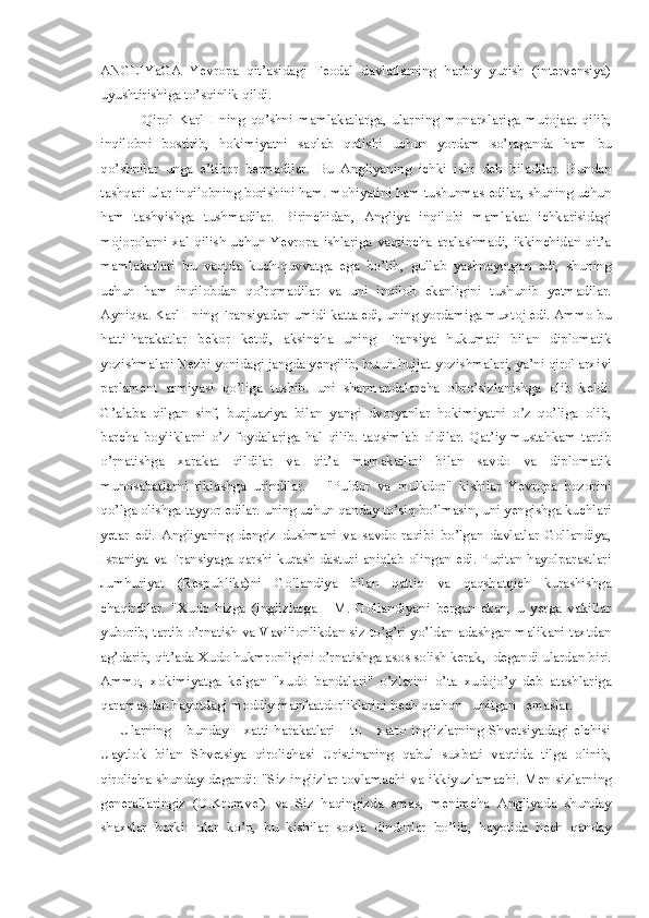 ANGLIYaGA   Yevropa   qit’asidagi   Feodal   davlatlarning   harbiy   yurish   (intervensiya)
uyushtirishiga to’sqinlik qildi. 
        Qirol   Karl   I   ning   qo’shni   mamlakatlarga,   ularning   monarxlariga   murojaat   qilib,
inqilobni   bostirib,   hokimiyatni   saqlab   qolishi   uchun   yordam   so’raganda   ham   bu
qo’shnilar   unga   e’tibor   bermadilar.   Bu   Angliyaning   ichki   ishi   deb   biladilar.   Bundan
tashqari ular inqilobning borishini ham. mohiyatini ham tushunmas edilar, shuning uchun
ham   tashvishga   tushmadilar.   Birinchidan,   Angliya   inqilobi   mamlakat   ichkarisidagi
mojorolarni xal qilish uchun Yevropa ishlariga vaqtincha aralashmadi, ikkinchidan qit’a
mamlakatlari   bu   vaqtda   kuch-quvvatga   ega   bo’lib,   gullab   yashnayotgan   edi,   shuning
uchun   ham   inqilobdan   qo’rqmadilar   va   uni   inqilob   ekanligini   tushunib   yetmadilar.
Ayniqsa. Karl I ning Fransiyadan umidi katta edi, uning yordamiga muxtoj edi. Ammo bu
hatti-harakatlar   bekor   ketdi,   aksincha   uning   Fransiya   hukumati   bilan   diplomatik
yozishmalari Nezbi yonidagi jangda yengilib, butun hujjat-yozishmalari, ya’ni qirol arxivi
parlament   armiyasi   qo’liga   tushib.   uni   sharmandalarcha   obro’sizlanishga   olib   keldi.
G’alaba   qilgan   sinf,   burjuaziya   bilan   yangi   dvoryanlar   hokimiyatni   o’z   qo’liga   olib,
barcha   boyliklarni   o’z   foydalariga   hal   qilib.   taqsimlab   oldilar.   Qat’iy-mustahkam   tartib
o’rnatishga   xarakat   qildilar   va   qit’a   mamakatlari   bilan   savdo   va   diplomatik
munosabatlarni   tiklashga   urindilar.       "Puldor   va   mulkdor"   kishilar   Yevropa   bozorini
qo’lga olishga tayyor edilar. uning uchun qanday to’siq bo’lmasin, uni yengishga kuchlari
yetar   edi.   Angliyaning   dengiz   dushmani   va   savdo   raqibi   bo’lgan   davlatlar   Gollandiya,
Ispaniya va Fransiyaga qarshi kurash dasturi aniqlab olingan edi. Puritan hayolparastlari
Jumhuriyat   (Respublika)ni   Gollandiya   bilan   qattiq   va   qaqshatqich   kurashishga
chaqirdilar.   "Xudo   bizga   (inglizlarga   -   M.   Gollandiyani   bergan   ekan,   u   yerga   vakillar
yuborib, tartib o’rnatish va Vavilionlikdan siz to’g’ri yo’ldan adashgan malikani taxtdan
ag’darib, qit’ada Xudo hukmronligini o’rnatishga asos solish kerak, -degandi ulardan biri.
Ammo,   xokimiyatga   kelgan   "xudo   bandalari"   o’zlarini   o’ta   xudojo’y   deb   atashlariga
qaramasdan hayotdagi moddiy manfaatdorliklarini hech qachon   unitgan   emaslar.   
Ularning       bunday       xatti-harakatlari       to       xatto   inglizlarning   Shvetsiyadagi   elchisi
Uaytlok   bilan   Shvetsiya   qirolichasi   Uristinaning   qabul   suxbati   vaqtida   tilga   olinib,
qirolicha shunday  degandi:  "Siz  inglizlar  tovlamachi  va  ikkiyuzlamachi. Men  sizlarning
generallaringiz   (O.Kromvel)   va   Siz   haqingizda   emas,   menimcha   Angliyada   shunday
shaxslar   borki:   ular   ko’p,   bu   kishilar   soxta   dindorlar   bo’lib,   hayotida   hech   qanday 