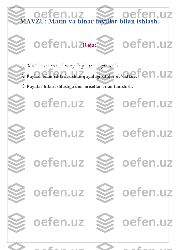 MAVZU:   Matin va binar fayillar bilan ishlash.
Reja:
1. Matinlar va binary fayillarni yaratish.
2. Fayllar bilan ishlash uchun quyidagi sifnlar ob'ektlari.
3. Fayillar bilan ishlashga doir misollar bilan tanishish. 