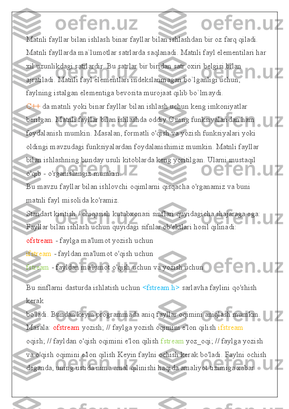 Matnli fayllar bilan ishlash binar fayllar bilan ishlashdan bir oz farq qiladi. 
Matnli fayllarda ma`lumotlar satrlarda saqlanadi. Matnli fayl elementilari har 
xil uzunlikdagi satrlardir. Bu satrlar bir biridan satr oxiri belgisi bilan 
ajratiladi. Matnli fayl elementlari indekslanmagan bo`lganligi uchun, 
faylning istalgan elementiga bevosita murojaat qilib bo`lmaydi.
C++  da matnli yoki binar fayllar bilan ishlash uchun keng imkoniyatlar 
berilgan. Matnli fayllar bilan ishlashda oddiy C ning funksiyalaridan ham 
foydalanish mumkin. Masalan, formatli o'qish va yozish funksiyalari yoki 
oldingi mavzudagi funksiyalardan foydalanishimiz mumkin. Matnli fayllar 
bilan ishlashning bunday usuli kitoblarda keng yoritilgan. Ularni mustaqil 
o'qib - o'rganishingiz mumkin.
Bu mavzu fayllar bilan ishlovchi oqimlarni qisqacha o'rganamiz va buni 
matnli fayl misolida ko'ramiz.
Standart kiritish / chiqarish kutubxonasi sinflari quyidagicha shajaraga ega:
Fayllar bilan ishlash uchun quyidagi sifnlar ob'ektlari hosil qilinadi:
ofstream  - faylga ma'lumot yozish uchun
ifstream  - fayldan ma'lumot o'qish uchun
fstream  - fayldan ma'lumot o'qish uchun va yozish uchun
Bu sinflarni dasturda ishlatish uchun  <fstream.h>  sarlavha faylini qo'shish 
kerak
bo'ladi. Bundan keyin programmada aniq fayllar oqimini aniqlash mumkin. 
Masala:  ofstream  yozish; // faylga yozish oqimini e'lon qilish  ifstream  
oqish; // fayldan o'qish oqimini e'lon qilish  fstream  yoz_oqi; // faylga yozish 
va o'qish oqimini e'lon qilish Keyin faylni ochish kerak bo'ladi. Faylni ochish
deganda, uning ustida nima amal qilinishi haqida amaliyot tizimiga xabar  