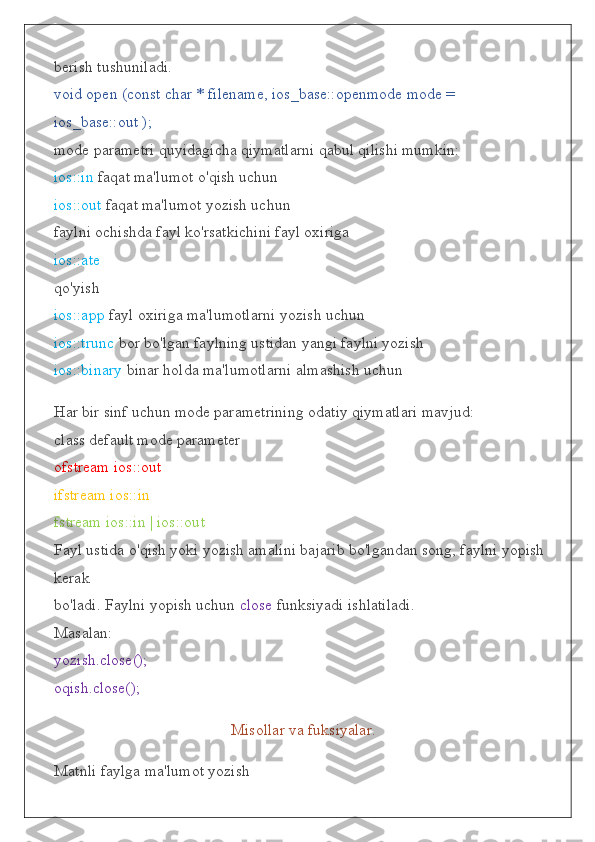 berish tushuniladi.
void open (const char * filename, ios_base::openmode mode = 
ios_base::out );
mode parametri quyidagicha qiymatlarni qabul qilishi mumkin:
ios::in  faqat ma'lumot o'qish uchun
ios::out  faqat ma'lumot yozish uchun
faylni ochishda fayl ko'rsatkichini fayl oxiriga
ios::ate
qo'yish
ios::app  fayl oxiriga ma'lumotlarni yozish uchun
ios::trunc  bor bo'lgan faylning ustidan yangi faylni yozish
ios::binary  binar holda ma'lumotlarni almashish uchun
Har bir sinf uchun mode parametrining odatiy qiymatlari mavjud:
class default mode parameter
ofstream ios::out
ifstream ios::in
fstream ios::in | ios::out
Fayl ustida o'qish yoki yozish amalini bajarib bo'lgandan song, faylni yopish 
kerak
bo'ladi. Faylni yopish uchun  close  funksiyadi ishlatiladi.
Masalan:
yozish.close();
oqish.close();
Misollar va fuksiyalar.
Matnli faylga ma'lumot yozish 