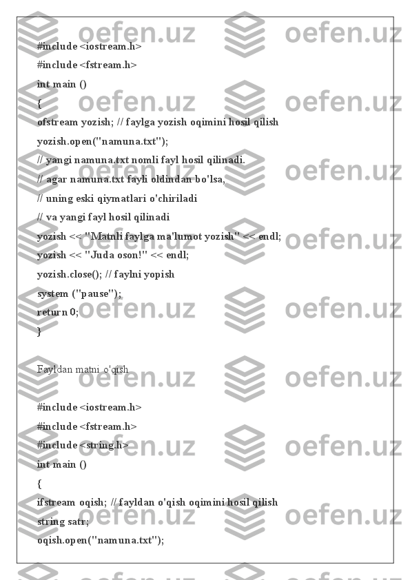 #include <iostream.h>
#include <fstream.h>
int main ()
{
ofstream yozish; // faylga yozish oqimini hosil qilish
yozish.open("namuna.txt");
// yangi namuna.txt nomli fayl hosil qilinadi.
// agar namuna.txt fayli oldindan bo'lsa,
// uning eski qiymatlari o'chiriladi
// va yangi fayl hosil qilinadi
yozish << "Matnli faylga ma'lumot yozish" << endl;
yozish << "Juda oson!" << endl;
yozish.close(); // faylni yopish
system ("pause");
return 0;
}
Fayldan matni o'qish
#include <iostream.h>
#include <fstream.h>
#include <string.h>
int main ()
{
ifstream oqish; // fayldan o'qish oqimini hosil qilish
string satr;
oqish.open("namuna.txt"); 