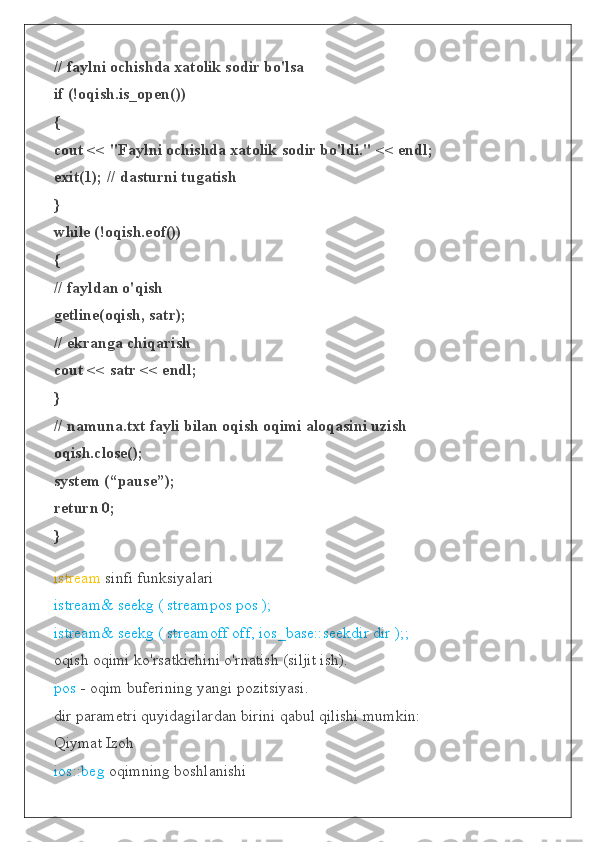 // faylni ochishda xatolik sodir bo'lsa
if (!oqish.is_open())
{
cout << "Faylni ochishda xatolik sodir bo'ldi." << endl;
exit(1); // dasturni tugatish
}
while (!oqish.eof())
{
// fayldan o'qish
getline(oqish, satr);
// ekranga chiqarish
cout << satr << endl;
}
// namuna.txt fayli bilan oqish oqimi aloqasini uzish
oqish.close();
system (“pause”);
return 0;
}
istream  sinfi funksiyalari
istream& seekg ( streampos pos );
istream& seekg ( streamoff off, ios_base::seekdir dir );;
oqish oqimi ko'rsatkichini o'rnatish (siljit ish).
pos  - oqim buferining yangi pozitsiyasi.
dir parametri quyidagilardan birini qabul qilishi mumkin:
Qiymat Izoh
ios::beg  oqimning boshlanishi 