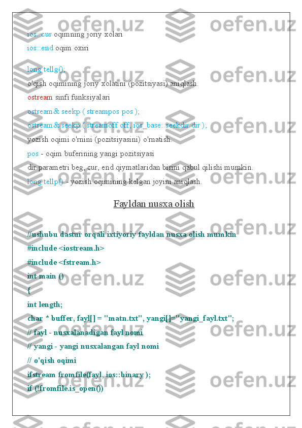 ios::cur  oqimning joriy xolari
ios::end  oqim oxiri
long tellg();
o'qish oqimining joriy xolatini (pozitsiyasi) aniqlash.
ostream  sinfi funksiyalari
ostream& seekp ( streampos pos );
ostream& seekp ( streamoff off, ios_base::seekdir dir );
yozish oqimi o'rnini (pozitsiyasini) o'rnatish.
pos  - oqim buferining yangi pozitsiyasi
dir parametri beg, cur, end qiymatlaridan birini qabul qilishi mumkin.
long tellp()  - yozish oqimining kelgan joyini aniqlash.
Fayldan nusxa olish
//ushubu dastur orqali ixtiyoriy fayldan nusxa olish mumkin
#include <iostream.h>
#include <fstream.h>
int main ()
{
int length;
char * buffer, fayl[] = "matn.txt", yangi[]="yangi_fayl.txt";
// fayl - nusxalanadigan fayl nomi
// yangi - yangi nusxalangan fayl nomi
// o'qish oqimi
ifstream fromfile(fayl, ios::binary );
if (!fromfile.is_open()) 