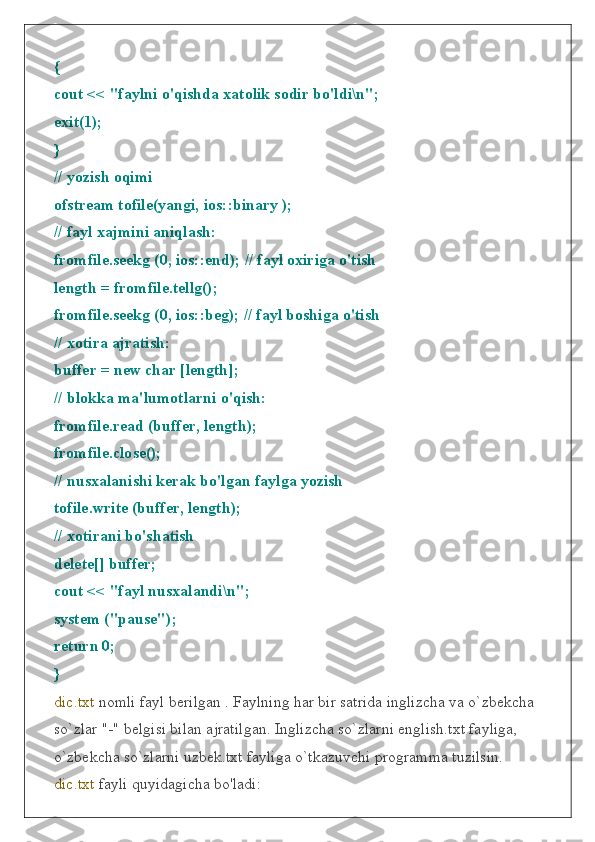 {
cout << "faylni o'qishda xatolik sodir bo'ldi\n";
exit(1);
}
// yozish oqimi
ofstream tofile(yangi, ios::binary );
// fayl xajmini aniqlash:
fromfile.seekg (0, ios::end); // fayl oxiriga o'tish
length = fromfile.tellg();
fromfile.seekg (0, ios::beg); // fayl boshiga o'tish
// xotira ajratish:
buffer = new char [length];
// blokka ma'lumotlarni o'qish:
fromfile.read (buffer, length);
fromfile.close();
// nusxalanishi kerak bo'lgan faylga yozish
tofile.write (buffer, length);
// xotirani bo'shatish
delete[] buffer;
cout << "fayl nusxalandi\n";
system ("pause");
return 0;
}
dic.txt  nomli fayl berilgan . Faylning har bir satrida inglizcha va o`zbekcha 
so`zlar "-" belgisi bilan ajratilgan. Inglizcha so`zlarni english.txt fayliga, 
o`zbekcha so`zlarni uzbek.txt fayliga o`tkazuvchi programma tuzilsin.
dic.txt  fayli quyidagicha bo'ladi: 