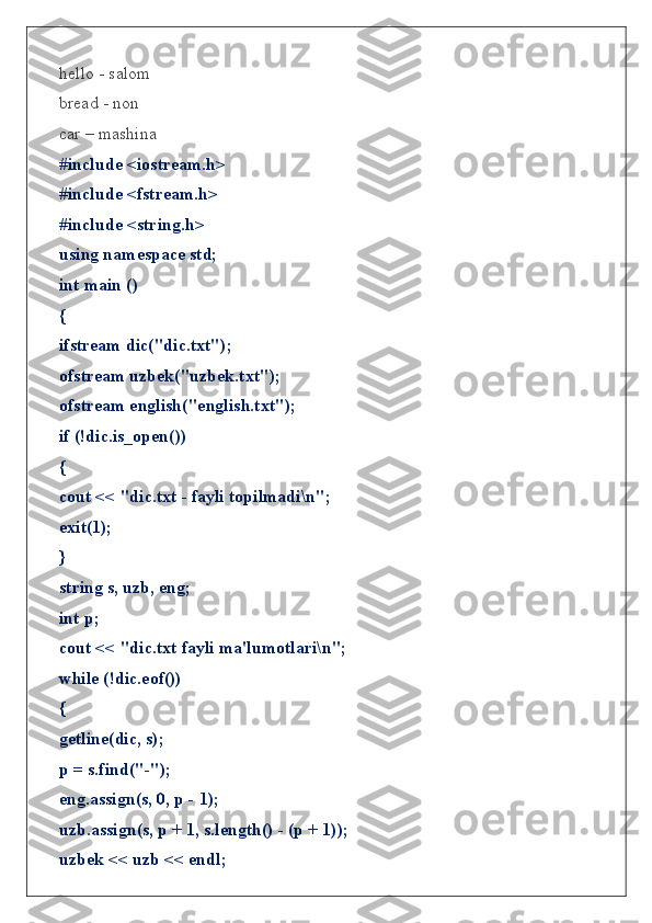 hello - salom
bread - non
car – mashina
#include <iostream.h>
#include <fstream.h>
#include <string.h>
using namespace std;
int main ()
{
ifstream dic("dic.txt");
ofstream uzbek("uzbek.txt");
ofstream english("english.txt");
if (!dic.is_open())
{
cout << "dic.txt - fayli topilmadi\n";
exit(1);
}
string s, uzb, eng;
int p;
cout << "dic.txt fayli ma'lumotlari\n";
while (!dic.eof())
{
getline(dic, s);
p = s.find("-");
eng.assign(s, 0, p - 1);
uzb.assign(s, p + 1, s.length() - (p + 1));
uzbek << uzb << endl; 