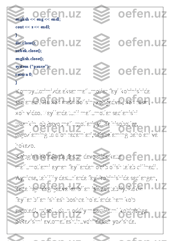 english << eng << endl;
cout << s << endl;
}
dic.close();
uzbek.close();
english.close();
system (“pause”);
return 0;
}
Kompyuterimizda aksar ma'lumotlar fayl ko'rinishida 
saqlanadi. Bu xoh matn bo'lsin, xoh jadval, xoh rasm, 
xoh video. Fayllarda turli ma'lumotlar saqlanishi 
mumkin, ob-havo ma'lumotlari, yillik hisobotlar, 
mijozlarning telefon raqamlari, talabalarning baholari va
hokazo. 
Ko'pgina holatlarda dastur davomida katta 
ma'lumotlarni aynan fayllardan o'qib olish talab qilinadi.
Ayniqsa, tahliliy dasturlarda fayl ko'rinishida saqlangan,
katta hajmdagi jadvallar bilan ishlash tabiiy. Lekin 
fayllar bilan ishlash boshqa holatlarda ham ko'p 
asqotadi, misol uchun oddiy matnni html ko'rinishga 
o'tkazishni avtomatlashtiruvchi dastur yozishda. 