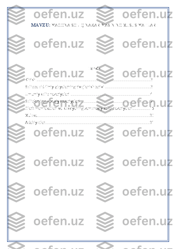 MAVZU :  YAGONA SOLIQ NAZARIYASINING XUSUSIYATLARI
Tarkib
Kirish ..............................................................................................................3
Soliqqa oid ilmiy g'oyalarning rivojlanish tarixi ............................................3
Umumiy soliq nazariyalari .............................................................................4
Soliqlarning xususiy nazariyalari....................................................................9
G'arb mamlakatlari va Rossiyaning zamonaviy soliq nazariyalari.................15
Xulosa.............................................................................................................20
Adabiyotlar.....................................................................................................21 