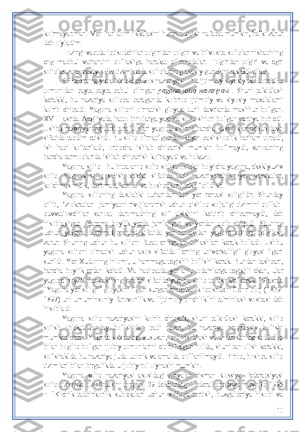 ko'rmayapman. Men har doim ikkalasini hurmat qilish nafaqat mumkin, balki zarur
deb o'yladim.
Hozirgi vaqtda iqtisodchilar to'g'ridan-to'g'ri va bilvosita soliqlar nisbatining
eng   maqbul   variantini   qo'llashga   harakat   qilmoqdalar.   To'g'ridan-to'g'ri   va   egri
soliqlar zamonaviy soliq tizimlarida soliqlarning asosiy guruhini tashkil qiladi.
Soliqlarning yana bir o'ziga xos nazariyasi -  bu ijtimoiy-siyosiy islohotchilar
tomonidan   qayta-qayta   qabul   qilingan   yagona   soliq   nazariyasi   .   Shuni   ta'kidlash
kerakki,   bu   nazariya   soliqqa   qaraganda   ko'proq   ijtimoiy   va   siyosiy   masalalarni
ko'rib   chiqadi.   Yagona   soliqni   o'rnatish   g'oyasi   turli   davrlarda   mashhur   bo'lgan.
XVIII asrda. Angliyada hatto binolarga yagona soliq shiori bo'lgan partiya bor edi.
Ushbu nazariyaning turli tarafdorlari yagona soliqni barcha kasalliklar uchun davo
sifatida taqdim etishdi. Bu soliq o rnatilgandan keyin qashshoqlik barham topadi,ʻ
ish   haqi   ko tariladi,   ortiqcha   ishlab   chiqarish   mumkin   bo lmaydi,   sanoatning	
ʻ ʻ
barcha tarmoqlarida ishlab chiqarish ko payadi va hokazo.	
ʻ
Yagona soliq - bu bitta aniq soliq solish ob'ekti bo'yicha yagona, eksklyuziv
soliq.   Yagona   soliq   solish   ob'ekti   sifatida   turli   nazariyotchilar   yer,   xarajatlar,
ko'chmas mulk, daromad, kapital va boshqalarni taklif qildilar.
Yagona   soliqning   dastlabki   turlaridan   biri   yer   rentasi   solig'idir.   Shunday
qilib,   fiziokratlar   - jamiyatni rivojlantirish uchun qishloq xo'jaligi tizimini qo'llab-
quvvatlovchilar   sanoat   daromadning   sof   o'sishini   keltirib   chiqarmaydi,   deb
hisoblashgan.   Hamma   boylik   yerda   jamlangan   va   yerdan   oqib   chiqadi.   Shuning
uchun   yagona   daromad   manbai   sifatida   yer   rentasidan   yagona   soliqni   belgilash
zarur.   Shuning   uchun   bu   soliqni   faqat   er   egalari   to'lashlari   kerak   bo'ladi.   Ushbu
yagona   soliqni   o'rnatish   uchun   asos   sifatida   "erning   universalligi"   g'oyasi   ilgari
surildi. Yer Xudoning in'omi, u hammaga tegishli bo'lishi kerak. Bundan tashqari,
barcha   boylik   erdan   keladi.   Va   haqiqatda   yer   aniq   odamlarga   tegishli   ekan,   ular
yagona boylik manbasining egalari sifatida yagona soliq to'lashlari kerak. 19-asrda
"Yagona yer solig'i" g'oyasini ilgari surgan amerikalik iqtisodchi Genri Jorj (1839-
1897) uni umuminsoniy farovonlik va "ijtimoiy tinchlik"ni ta'minlash vositasi deb
hisobladi.
Yagona   soliq   nazariyasini   ko'rib   chiqsak,   shuni   ta'kidlash   kerakki,   soliq
solish   ob'ekti   qanday   bo'lishidan   qat'i   nazar,   bu   nazariya   progressiv   bo'lishi
mumkin emas. Yagona soliqning, xususan, uni hisoblash va undirishning soddaligi
bilan bog'liq bo'lgan ijobiy tomonlarini e'tirof etgan holda, shuni tan olish kerakki,
sof shaklda bu nazariya juda utopik va amalda qo'llanilmaydi. Biroq, boshqa soliq
tizimlari bilan birgalikda u ijobiy rol o'ynashi mumkin.
Yagona   soliq   nazariyasi   asosidagi   g'oyalar   qisman   Rossiya   Federatsiyasi
soliq tizimida o'z ifodasini topgan. 29 dekabrdagi Federal qonunga muvofiq 1995
г.   "Kichik   tadbirkorlik   sub'ektlari   uchun   soliqqa   tortish,   buxgalteriya   hisobi   va
10 