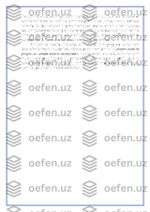 hisobotining   soddalashtirilgan   tizimi   to'g'risida"   gi   qonuni,   ba'zi   kichik   biznes   va
tadbirkorlar federal soliqlarning kombinatsiyasini to'lash o'rniga hisobot davridagi
iqtisodiy   faoliyat   natijalari   bo'yicha   hisoblangan   yagona   soliqni   to'lash   huquqiga
ega. , mintaqaviy va mahalliy soliqlar va yig'imlar. Bunda yagona soliq to loviningʻ
o rnatilishini   ilg or   qadam   deb   hisoblash   mumkin,   chunki   bu   kichik   biznes	
ʻ ʻ
sub yektlarini soliqqa tortishda soddalik va qulaylikka erishadi.	
ʼ
Soliqlarning   nazariy   jihatlariga   soliqlarning   ijtimoiy-siyosiy   tabiati   ham
katta ta’sir ko‘rsatdi. Bu, ayniqsa, nisbatda yaqqol namoyon bo'ldi   proporsional va
progressiv   soliqqa   tortish   nazariyalari.   Buning   sababi   shundaki,   soliq   har   doim
mulkni buzish va olib qo'yish bo'lganligi sababli, har qanday soliq tizimi u yoki bu
tarzda   sinfiy   va   guruh   manfaatlari,   ijtimoiy   kuchlar   muvozanatini,   shuningdek,
ularning uyg'unligini ob'ektiv aks ettiradi.
11 