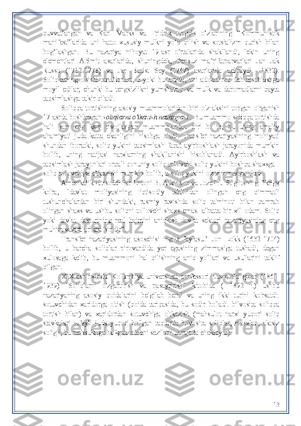 quvvatlangan   va   Karl   Marks   va   Fridrix   Engels   o‘zlarining   “Kommunistik
manifest”larida   uni   hatto   xususiy   mulkni   yo‘q   qilish   va   sotsializm   qurish   bilan
bog‘lashgan.   Bu   nazariya   nihoyat   19-asr   o rtalarida   shakllandi,   lekin   uningʻ
elementlari   A.Smit   asarlarida,   shuningdek,   fransuz   ma rifatparvarlari   Jan   Jak	
ʼ
Russo   (1712-1778)   va   Jan   Batist   Sey   (1767)   asarlarida   uchraydi.   -1832).
Soliqlarning o'sishi  tarafdorlari, u yoki bu tarzda, uni adolatliroq deb hisoblashga
moyil   edilar,   chunki   bu   tengsizlikni   yumshatadi   va   mulk   va   daromadlarni   qayta
taqsimlashga ta'sir qiladi.
Soliqqa   tortishning   asosiy   muammolaridan   biri   o'z   aksini   topgan   o'rganish
17-asrda boshlangan  soliqlarni o'tkazish nazariyasi .  Bu muammo soliqqa tortishda
hali   ham   eng   kam   rivojlangan   muammolardan   biri   bo'lib,   bu   uning   amaliy
ahamiyati   juda   katta   ekanligini   hisobga   oladi.   Transfer   nazariyasining   mohiyati
shundan   iboratki,   soliq   yukini   taqsimlash   faqat   ayirboshlash   jarayonida   mumkin
bo'lib,   uning   natijasi   narxlarning   shakllanishi   hisoblanadi.   Ayirboshlash   va
taqsimlash jarayonlari orqali qonuniy soliq to'lovchi soliq yukini boshqa shaxsga -
soliq to'lovchiga o'tkazishi mumkin bo'lib,  u  soliq yukini o'z zimmasiga oladi.
Amerikalik iqtisodchilar Entoni B. Atkinson va Jozef E. Stiglitsning fikriga
ko'ra,   "davlat   moliyasining   iqtisodiy   tahlilidan   olingan   eng   qimmatli
tushunchalardan   biri   shundaki,   rasmiy   ravishda   soliq   ta'minoti   bilan   qamrab
olingan   shaxs   va   ushbu   soliqni   to'lovchi   shaxs   emas.   albatta   bir   xil   odam.   Soliq
yoki   davlat   dasturining   real   hajmini   aniqlash   davlat   sektori   nazariyasining   eng
muhim vazifalaridan biridir”.
Transfer   nazariyasining   asoschisi   ingliz   faylasufi   Jon   Lokk   (1632-1704)
bo'lib,   u   barcha   soliqlar   pirovardida   yer   egasining   zimmasiga   tushadi,   degan
xulosaga   kelib,   bu   muammoni   hal   qilishning   aniq   yo'llari   va   usullarini   taklif
qilgan.
XIX   asr   oxirida.   Kolumbiya   universiteti   professori   Edvin   Seligman   (1861-
1939)   "Soliqlarni   o'zgartirish   va   pasaytirish"   kitobida   (   1892   г.)   ushbu
nazariyaning   asosiy   qoidalarini   belgilab   berdi   va   uning   ikki   turini   ko'rsatdi:
sotuvchidan   xaridorga   o'tish   (qoida   tariqasida,   bu   sodir   bo'ladi.   bilvosita   soliqqa
tortish   bilan)   va   xaridordan   sotuvchiga   o'tkazish   (mahsulot   narxi   yuqori   soliq
stavkalari   tufayli   juda   yuqori   bo'lgan   taqdirda   bilvosita   soliqlar,   masalan,   aktsiz
solig'i, bu mahsulotga bo'lgan talabni sezilarli darajada cheklaydi).
13 