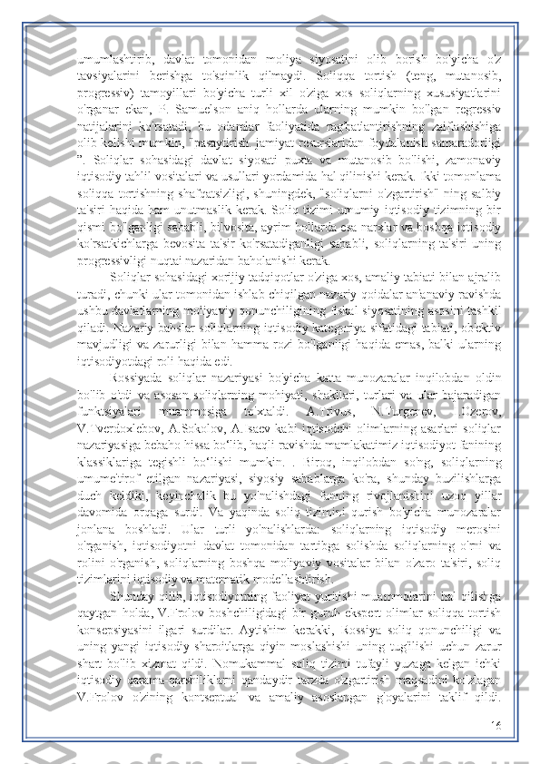 umumlashtirib,   davlat   tomonidan   moliya   siyosatini   olib   borish   bo'yicha   o'z
tavsiyalarini   berishga   to'sqinlik   qilmaydi.   Soliqqa   tortish   (teng,   mutanosib,
progressiv)   tamoyillari   bo'yicha   turli   xil   o'ziga   xos   soliqlarning   xususiyatlarini
o'rganar   ekan,   P.   Samuelson   aniq   hollarda   ularning   mumkin   bo'lgan   regressiv
natijalarini   ko'rsatadi,   bu   odamlar   faoliyatida   rag'batlantirishning   zaiflashishiga
olib kelishi mumkin, "pasaytirish. jamiyat resurslaridan foydalanish samaradorligi
”.   Soliqlar   sohasidagi   davlat   siyosati   puxta   va   mutanosib   bo'lishi,   zamonaviy
iqtisodiy tahlil vositalari va usullari yordamida hal qilinishi kerak. Ikki tomonlama
soliqqa   tortishning   shafqatsizligi,   shuningdek,   "soliqlarni   o'zgartirish"   ning   salbiy
ta'siri   haqida   ham   unutmaslik   kerak.   Soliq   tizimi   umumiy   iqtisodiy   tizimning   bir
qismi bo'lganligi sababli, bilvosita, ayrim hollarda esa narxlar va boshqa iqtisodiy
ko'rsatkichlarga   bevosita   ta'sir   ko'rsatadiganligi   sababli,   soliqlarning   ta'siri   uning
progressivligi nuqtai nazaridan baholanishi kerak.
Soliqlar sohasidagi xorijiy tadqiqotlar o'ziga xos, amaliy tabiati bilan ajralib
turadi, chunki ular tomonidan ishlab chiqilgan nazariy qoidalar an'anaviy ravishda
ushbu davlatlarning moliyaviy qonunchiligining fiskal  siyosatining asosini  tashkil
qiladi. Nazariy bahslar soliqlarning iqtisodiy kategoriya sifatidagi tabiati, ob'ektiv
mavjudligi   va   zarurligi   bilan   hamma   rozi   bo'lganligi   haqida   emas,   balki   ularning
iqtisodiyotdagi roli haqida edi.
Rossiyada   soliqlar   nazariyasi   bo'yicha   katta   munozaralar   inqilobdan   oldin
bo'lib   o'tdi   va   asosan   soliqlarning   mohiyati,   shakllari,   turlari   va   ular   bajaradigan
funktsiyalari   muammosiga   to'xtaldi.   A.Trivus,   N.Turgenev,   I.Ozerov,
V.Tverdoxlebov,   A.Sokolov,   A.Isaev   kabi   iqtisodchi   olimlarning   asarlari   soliqlar
nazariyasiga bebaho hissa bo‘lib, haqli ravishda mamlakatimiz iqtisodiyot fanining
klassiklariga   tegishli   bo‘lishi   mumkin.   .   Biroq,   inqilobdan   so'ng,   soliqlarning
umume'tirof   etilgan   nazariyasi,   siyosiy   sabablarga   ko'ra,   shunday   buzilishlarga
duch   keldiki,   keyinchalik   bu   yo'nalishdagi   fanning   rivojlanishini   uzoq   yillar
davomida   orqaga   surdi.   Va   yaqinda   soliq   tizimini   qurish   bo'yicha   munozaralar
jonlana   boshladi.   Ular   turli   yo'nalishlarda:   soliqlarning   iqtisodiy   merosini
o'rganish,   iqtisodiyotni   davlat   tomonidan   tartibga   solishda   soliqlarning   o'rni   va
rolini   o'rganish,   soliqlarning   boshqa   moliyaviy   vositalar   bilan   o'zaro   ta'siri,   soliq
tizimlarini iqtisodiy va matematik modellashtirish.
Shunday  qilib,   iqtisodiyotning   faoliyat   yuritishi   muammolarini   hal   qilishga
qaytgan   holda,   V.Frolov   boshchiligidagi   bir   guruh   ekspert   olimlar   soliqqa   tortish
konsepsiyasini   ilgari   surdilar.   Aytishim   kerakki,   Rossiya   soliq   qonunchiligi   va
uning   yangi   iqtisodiy   sharoitlarga   qiyin   moslashishi   uning   tug'ilishi   uchun   zarur
shart   bo'lib   xizmat   qildi.   Nomukammal   soliq   tizimi   tufayli   yuzaga   kelgan   ichki
iqtisodiy   qarama-qarshiliklarni   qandaydir   tarzda   o'zgartirish   maqsadini   ko'zlagan
V.Frolov   o'zining   kontseptual   va   amaliy   asoslangan   g'oyalarini   taklif   qildi.
16 