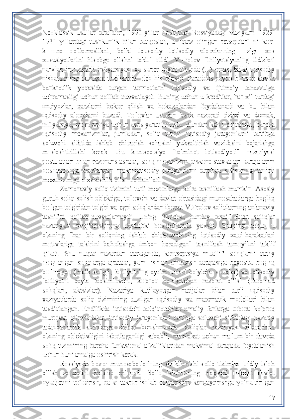 Neoklassik   usullar   tarafdori,   1990-yillar   boshidagi   Rossiyadagi   vaziyatni   1929-
1931   yillardagi   tushkunlik   bilan   taqqoslab,   u   "qarz   olingan   retseptlar"   ni   ko'r-
ko'rona   qo'llamaslikni,   balki   iqtisodiy   iqtisodiy   aloqalarning   o'ziga   xos
xususiyatlarini   hisobga   olishni   taklif   qildi.   V.Frolov   "inflyatsiyaning   ildizlari
narxlarning   zararli   inflyatsiyasi   va   super   foyda   olishda   (...)   emas,   balki   iqtisodiy
nisbatlarning buzilgan tuzilishida"  deb hisoblaydi. Paradoks paydo  bo'ladi:  davlat
bankrotlik   yoqasida   turgan   tarmoqlarni   iqtisodiy   va   ijtimoiy   tanazzulga
uchramasligi  uchun qo'llab-quvvatlaydi. Buning uchun u kreditlar, har  xil  turdagi
imtiyozlar,   qarzlarni   bekor   qilish   va   hokazolardan   foydalanadi   va   bu   bilan
iqtisodiy   aloqalarni   buzadi.   To'lovlar   ustidan   bank   nazorati   tizimi   va   demak,
inflyatsiya, monopoliya uchun asos  yaratilmoqda. Bundan kelib chiqadiki, barcha
iqtisodiy   mexanizmlar,   jumladan,   soliq   tizimi   iqtisodiy   jarayonlarni   tartibga
soluvchi   sifatida   ishlab   chiqarish   sohasini   yuksaltirish   vazifasini   bajarishga
moslashtirilishi   kerak.   Bu   kontseptsiya   "ta'minot   iqtisodiyoti"   nazariyasi
postulatlari   bilan  rezonanslashadi,  soliq  mexanizmi   diskont   stavkalari  darajalarini
boshqarishga   asoslangan   makroiqtisodiy   jarayonlarni   tartibga   solishning   taniqli
mexanizmiga o'xshashlik bilan qo'llaniladi.
Zamonaviy soliq tizimini  turli mezonlarga ko'ra tasniflash mumkin. Asosiy
guruh soliq solish ob'ektiga, to'lovchi va davlat o'rtasidagi munosabatlarga bog'liq
bo'lgan to'g'ridan-to'g'ri va egri soliqlardan iborat. V.Frolov soliqlarning an'anaviy
tasnifini   qo'llab-quvvatlamaydi.   Uning   fikricha,   bunday   tasnif   faqat   soliqlar
nazariyasi   rivojlanishining   dastlabki   bosqichlarida   yaxshi.   Shuning   uchun   u
o'zining   "har   bir   soliqning   ishlab   chiqaruvchining   iqtisodiy   xatti-harakatlari
motivlariga   ta'sirini   baholashga   imkon   beradigan"   tasniflash   tamoyilini   taklif
qiladi.   Shu   nuqtai   nazardan   qaraganda,   kontseptsiya   muallifi   soliqlarni   qat'iy
belgilangan   soliqlarga   ajratadi,   ya'ni.   ishlab   chiqarish   darajasiga   bevosita   bog'liq
bo'lmagan   (mulk   solig'i,   faoliyatning   ayrim   turlari   bo'yicha   soliqlar)   va   iqtisodiy
faoliyatni   qayta   taqsimlovchi,   ko'proq   harakatchan   nazorat   qilish   (daromad
soliqlari,   aktsizlar).   Nazariya   kutilayotgan   natijalar   bilan   turli   iqtisodiy
vaziyatlarda   soliq   tizimining   tuzilgan   iqtisodiy   va   matematik   modellari   bilan
tasdiqlangan.   Endilikda   iqtisodchi-tadqiqotchilar   amaliy   fanlarga   tobora   ko'proq
murojaat   qilmoqdalar,   iqtisodiy   jarayonlarni   tartibga   soluvchi   sifatidagi   nazariy
tadqiqotlarida   soliqlarga   e'tibor   berishmoqda.   Soliqlar   nazariyasi   allaqachon
o'zining   ob'ektivligini   isbotlaganligi   sababli,   mamlakat   uchun   ma'lum   bir   davrda
soliq  tizimining  barcha funktsional   afzalliklaridan  maksimal   darajada  foydalanish
uchun buni amalga oshirish kerak.
Rossiyada   bozor   munosabatlarining   shakllanishi   soliq   tizimini   jiddiy   isloh
qilish   zaruratini   keltirib   chiqardi.   Soliq   islohotining   maqsadi   nafaqat   davlat
byudjetini   to ldirish,   balki   takror   ishlab   chiqarishni   kengaytirishga   yo naltirilganʻ ʻ
17 