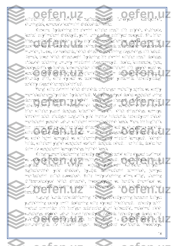 soliqlarning   tartibga   solish   va   rag batlantiruvchi   funksiyasini   kuchaytirish,ʻ
shuningdek, samarasiz iste molni cheklashdan iborat.	
ʼ
Korxona   foydasining   bir   qismini   soliqlar   orqali   olib   qo'yish,   shubhasiz,
kapital   qo'yilmalarni   cheklaydi,   ya'ni.   uning   to'lov   qobiliyati   pasayadi.   Shu   bilan
birga,   soliqlar   hisobidan   olib   qo'yilgan   mablag'larning   davlat   tomonidan
taqsimlanishi jami samarali talabni oshiradi va natijada talab tarkibini o'zgartirishi
mumkin, bu esa, o'z navbatida, ishlab chiqarish tarkibining o'zgarishiga olib keladi.
Demak,   tovar   ishlab   chiqaruvchi   foydaning   bir   qismini   soliqlar   orqali   davlatga
o‘tkazish   talabning   umumiy   miqdorini   o‘zgartirmaydi.   Davlat,   kooperativ,   ijara,
aktsiyadorlik   va   boshqa   korxonalardan   olinadigan   soliqlarni   olib   qo'yish   vaqti   va
xarakteri   ishlab   chiqarishning   rivojlanishiga   ma'lum   darajada   ta'sir   ko'rsatadi.
Shunday   qilib,   soliq   siyosati   va   taqsimlash   tizimi   yordamida   iqtisodiyotdagi
tarkibiy o'zgarishlar rejalashtiriladi.
Yangi  soliq tizimini  ishlab chiqishda  to‘plangan mahalliy tajriba  va xorijiy
mamlakatlar amaliyotidan foydalaniladi. Moliya nazariyasi davlat xarajatlari uning
daromad   manbalariga   mos   kelishi   kerakligini   o'rgatadi.   Soliqlar   miqdori
iqtisodiyotning   holatini   hisobga   olishi   kerak.   Yuqori   samarali   ishlab   chiqarish
bilan   soliqlar   yuqori   darajaga   ko'tarilishi   mumkin.   Ishlab   chiqarishga   sarmoya
kiritishni   talab   qiladigan   turg'unlik   yoki   inqiroz   holatlarida   iqtisodiyotni   tiklash
manbalarini yaratish uchun soliqlarni minimallashtirish kerak. Yana bir bog'liqlik
bor - optimal soliq yuki bilan ishlab chiqarish hajmi o'sadi va shunga mos ravishda
soliqlarning umumiy miqdori o'sadi. Yuqori soliq chegarasi bilan ishlab chiqarish
va   sotish   hajmi   kamayadi   va   soliqlarning   umumiy   miqdori   kamayadi.   Ikkinchi
holda, soliqlarni yig'ish xarajatlari sezilarli darajada oshadi. Har holda, davlat har
doim o'z xarajatlarini kamaytirishga intilishi kerak.
Ko'pgina mamlakatlarning iqtisodiy rivojlanish tarixi soliq siyosati tuzilmasi
va   ustuvor   yo'nalishlarining   ko'p   qirraliligini   ko'rsatadi.   Biroq,   bu   siyosat   odatda
quyidagi   maqsadlarni   ko'zlaydi:   xo'jalik   yurituvchi   sub'ektlar   faoliyatini
rag'batlantirish   yoki   cheklash,   byudjet   daromadlarini   ta'minlash,   jamiyat
manfaatlarini   qo'llab-quvvatlash.   Soliq   imtiyozlarining   xilma-xilligi,   ularning
differentsiatsiyasi   ishlab   chiqarish,   investitsiyalar   va   bandlik   dinamikasi   va
tuzilishiga,   daromadlarning   tegishli   taqsimlanishiga   ta'sir   ko'rsatishga   imkon
beradi.
Bugungi   kunda   iqtisodchilarning   fikricha,   iqtisodiyotning   barqaror   faoliyat
yuritishining   asosiy   omili   davlatning   soliq   siyosati   hisoblanadi.   Iqtisodiy   tahlil
instituti   tomonidan   olib   borilgan   tadqiqotlar   shuni   ko'rsatdiki,   maksimal   o'sish
sur'atlariga   erishish   uchun   bozor   iqtisodiyoti   tizimida   iqtisodiyotga   davlat   soliq
yukining   past   parametrlariga   ega   bo'lish   zarur.   Bu   tamoyillar   yangi   soliq
qonunchiligida   o‘z   ifodasini   topgan.   Soliq   islohoti   vazifalarida   investitsiya
18 