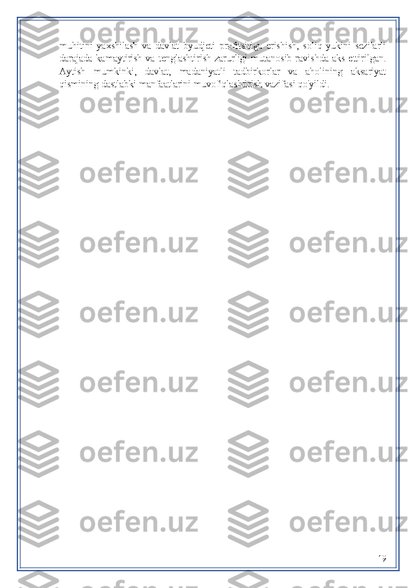 muhitini   yaxshilash   va   davlat   byudjeti   profitsitiga   erishish,   soliq   yukini   sezilarli
darajada kamaytirish  va  tenglashtirish  zarurligi  mutanosib  ravishda  aks  ettirilgan.
Aytish   mumkinki,   davlat,   madaniyatli   tadbirkorlar   va   aholining   aksariyat
qismining dastlabki manfaatlarini muvofiqlashtirish vazifasi qo'yildi.
19 