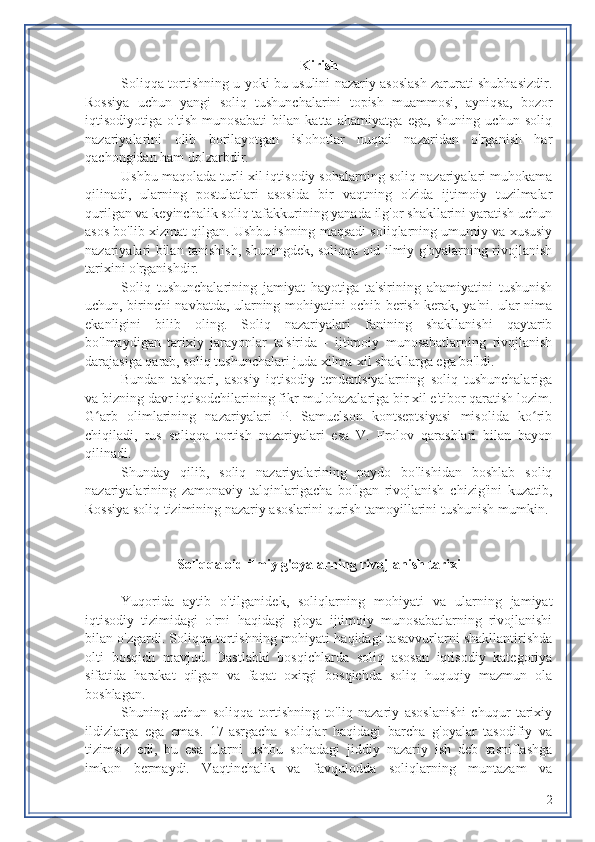 Kirish
Soliqqa tortishning u yoki bu usulini nazariy asoslash zarurati shubhasizdir.
Rossiya   uchun   yangi   soliq   tushunchalarini   topish   muammosi,   ayniqsa,   bozor
iqtisodiyotiga   o'tish   munosabati   bilan   katta   ahamiyatga   ega,   shuning   uchun   soliq
nazariyalarini   olib   borilayotgan   islohotlar   nuqtai   nazaridan   o'rganish   har
qachongidan ham dolzarbdir.
Ushbu maqolada turli xil iqtisodiy sohalarning soliq nazariyalari muhokama
qilinadi,   ularning   postulatlari   asosida   bir   vaqtning   o'zida   ijtimoiy   tuzilmalar
qurilgan va keyinchalik soliq tafakkurining yanada ilg'or shakllarini yaratish uchun
asos bo'lib xizmat qilgan. Ushbu ishning maqsadi soliqlarning umumiy va xususiy
nazariyalari bilan tanishish, shuningdek, soliqqa oid ilmiy g'oyalarning rivojlanish
tarixini o'rganishdir.
Soliq   tushunchalarining   jamiyat   hayotiga   ta'sirining   ahamiyatini   tushunish
uchun, birinchi navbatda, ularning mohiyatini ochib berish kerak, ya'ni. ular nima
ekanligini   bilib   oling.   Soliq   nazariyalari   fanining   shakllanishi   qaytarib
bo'lmaydigan   tarixiy   jarayonlar   ta'sirida   -   ijtimoiy   munosabatlarning   rivojlanish
darajasiga qarab, soliq tushunchalari juda xilma-xil shakllarga ega bo'ldi.
Bundan   tashqari,   asosiy   iqtisodiy   tendentsiyalarning   soliq   tushunchalariga
va bizning davr iqtisodchilarining fikr-mulohazalariga bir xil e'tibor qaratish lozim.
G arb   olimlarining   nazariyalari   P.   Samuelson   kontseptsiyasi   misolida   ko ribʻ ʻ
chiqiladi,   rus   soliqqa   tortish   nazariyalari   esa   V.   Frolov   qarashlari   bilan   bayon
qilinadi.
Shunday   qilib,   soliq   nazariyalarining   paydo   bo'lishidan   boshlab   soliq
nazariyalarining   zamonaviy   talqinlarigacha   bo'lgan   rivojlanish   chizig'ini   kuzatib,
Rossiya soliq tizimining nazariy asoslarini qurish tamoyillarini tushunish mumkin.
Soliqqa oid ilmiy g'oyalarning rivojlanish tarixi
Yuqorida   aytib   o'tilganidek,   soliqlarning   mohiyati   va   ularning   jamiyat
iqtisodiy   tizimidagi   o'rni   haqidagi   g'oya   ijtimoiy   munosabatlarning   rivojlanishi
bilan o'zgardi. Soliqqa tortishning mohiyati haqidagi tasavvurlarni shakllantirishda
olti   bosqich   mavjud.   Dastlabki   bosqichlarda   soliq   asosan   iqtisodiy   kategoriya
sifatida   harakat   qilgan   va   faqat   oxirgi   bosqichda   soliq   huquqiy   mazmun   ola
boshlagan.
Shuning   uchun   soliqqa   tortishning   to'liq   nazariy   asoslanishi   chuqur   tarixiy
ildizlarga   ega   emas.   17-asrgacha   soliqlar   haqidagi   barcha   g'oyalar   tasodifiy   va
tizimsiz   edi,   bu   esa   ularni   ushbu   sohadagi   jiddiy   nazariy   ish   deb   tasniflashga
imkon   bermaydi.   Vaqtinchalik   va   favqulodda   soliqlarning   muntazam   va
2 