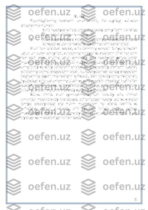 Xulosa
Yuqoridagilarning   barchasini   umumlashtirib,   biz   quyidagi   xulosalar
chiqarishimiz mumkin:
1. Soliq   nazariyasi   soliqqa   tortishning   asosiy   tamoyillarini   o'z   ichiga
olgan ishlab chiqilgan konsepsiyadir.
2. Soliq nazariyalarining shakllanishiga jamiyat va davlat tizimi ta'sir
ko'rsatadi va ular o'z navbatida davlatning o'zini tashkil qiladi.
Shuni   ham   ta'kidlash   kerakki,   soliq   tizimining   samarali   faoliyat   ko'rsatishi
uchun uni  qurish tamoyillari, soliqlarning mohiyati va shakllarini bilish har doim
ham   etarli   emas,   shuning   uchun   zamonaviy   soliq   nazariyalari   soliqqa   tortish
muammolarini hal qilishga asoslanadi. muayyan mavjud soliq tizimini tahlil qilish,
uning   ijobiy   va   salbiy   oqibatlarini   aniqlash   va   uning   tarkibiy   qismlarini   tuzatish,
soliqlarning optimal chegaralarini izlash. Bu nazariyalar hech qanday chegaralarni
belgilashning   deyarli   imkonsizligini   ko‘rsatadi,   lekin   iqtisodiyotning   rivojlanishi,
byudjetdagi soliq tushumlarining ulushi va soliqlar tarkibi o‘rtasidagi  bog‘liqlikni
kuzatish   mumkin,   bu   esa   salbiy   ta’sirlardan   qochishga   yordam   beradi.   soliqlarni
to'lash yoki ularni ma'lum bir iqtisodiy vaziyatda yumshatish.
Xulosa   o‘rnida   shuni   aytmoqchimanki,   turli   iqtisodiy   soha   olimlari
tomonidan   makroiqtisodiy   boshqaruvda   qo‘llaniladigan   nazariy   usul   va   vositalar
jamiyat   taraqqiyotidagi   eng   muhim   muammolarni   hal   etishda   izchillik   va
yo‘nalishga   muhtoj.   Boshqacha   qilib   aytadigan   bo'lsak,   istalgan   natijaga
muvaffaqiyatli   erishish   uchun   iqtisodiy   tartibga   soluvchilar   majmuasi   puxta
o'ylangan va moslashtirilgan bo'lishi kerak.
20 