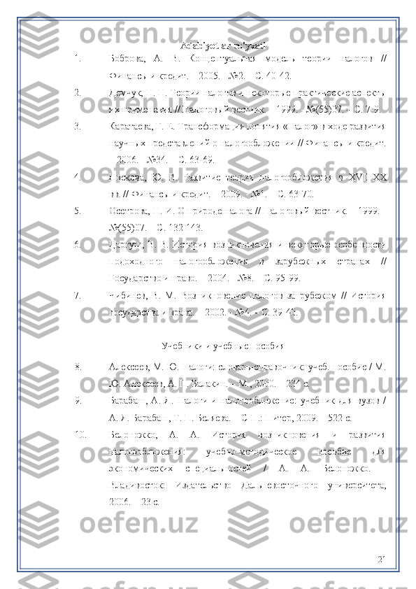 Adabiyotlar ro'yxati
1. Боброва,   А.   В.   Концептуальная   модель   теории   налогов   //
Финансы и кредит. – 2005. - №2. – С. 40-42.
2. Демчук, Н. Н. Теории налогов и некоторые практические аспекты
их применения // Налоговый вестник. – 1999. - №(55)07. – С. 7-9.
3. Каратаева, Г. Е. Трансформация понятия «Налог» в ходе развития
научных представлений о налогообложении // Финансы и кредит.
– 2006. - №34. – С. 63-69.
4. Носкова,   Ю.   В.   Развитие   теории   налогообложения   в   XVII - XX
вв. // Финансы и кредит. – 2009. - №1. – С. 63-70.
5. Осетрова, Н. И. О природе налога // Налоговый вестник. – 1999. -
№(55)07. – С. 132-143.
6. Царгуш,  В.  В.  История  возникновения  и некоторые  особенности
подоходного   налогообложения   в   зарубежных   странах   //
Государство и право. – 2004. - №8. – С. 95-99.
7. Чибинев,   В.   М.   Возникновение   налогов   за   рубежом   //   История
государства и права. – 2002. - №4. – С. 39-40.
Учебники и учебные пособия
8. Алексеев, М. Ю. Налоги: словарь-справочник: учеб. пособие / М.
Ю. Алексеев, А. П. Балакин. – М., 2000. – 234 с.
9. Барабаш,   А.   Я.   Налоги   и   налогообложение:   учебник   для   вузов   /
А. Я. Барабаш, Т. П. Беляева. – С-П.: Питер, 2009. – 522 с.
10. Белоножко,   А.   А.   История   возникновения   и   развития
налогообложения:   учебно-методическое   пособие   для
экономических   специальностей   /   А.   А.   Белоножко.   -
Владивосток:   Издательство   Дальневосточного   университета,
2006. – 23 с.
21 
