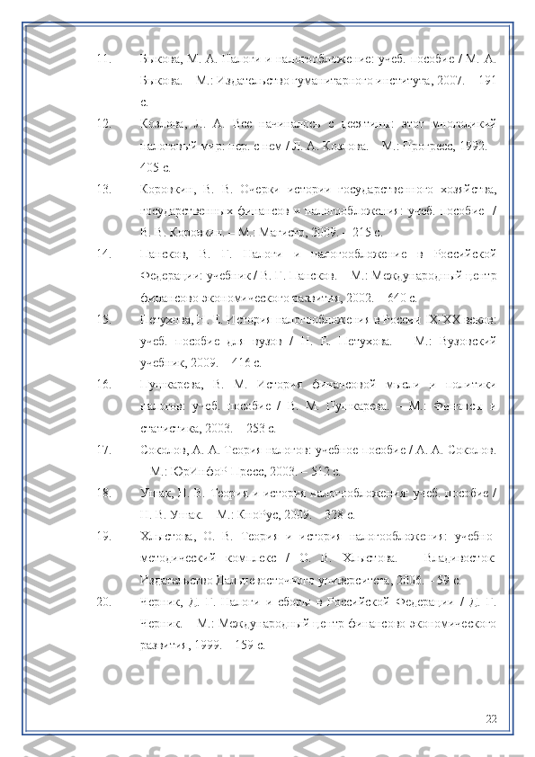 11. Быкова, М. А. Налоги и налогообложение: учеб. пособие / М. А.
Быкова. – М.: Издательство гуманитарного института, 2007. – 191
с.
12. Козлова,   Л.   А.   Все   начиналось   с   десятины:   этот   многоликий
налоговый мир: пер. с нем / Л. А. Козлова. – М.: Прогресс, 1992. –
405 с.
13. Коровкин,   В.   В.   Очерки   истории   государственного   хозяйства,
государственных   финансов   и   налогообложения:   учеб.   пособие     /
В. В. Коровкин. – М.: Магистр, 2009. – 215 с.
14. Пансков,   В.   Г.   Налоги   и   налогообложение   в   Российской
Федерации: учебник / В. Г. Пансков. – М.: Международный центр
финансово-экономического развития, 2002. – 640 с.
15. Петoова, Н. Е. История налогообложения в России  IX - XX  веков:
учеб.   пособие   для   вузов   /   Н.   Е.   Петoова.   –   М.:   Вузовский
учебник, 2009. – 416 с.
16. Пушкарева,   В.   М.   История   финансовой   мысли   и   политики
налогов:   учеб.   пособие   /   В.   М.   Пушкарева.   –   М.:   Финансы   и
статистика, 2003. – 253 с.
17. Соколов, А. А. Теория налогов: учебное пособие / А. А. Соколов.
– М.: ЮрИнфоР-Пресс, 2003. – 512 с.
18. Ушак, Н. В. Теория и история налогообложения: учеб. пособие /
Н. В. Ушак. – М.: КноРус, 2009. – 328 с.
19. Хлыстова,   О.   В.   Теория   и   история   налогообложения:   учебно-
методический   комплекс   /   О.   В.   Хлыстова.   –   Владивосток:
Издательство Дальневосточного университета, 2006. – 59 с.
20. Черник,   Д.   Г.   Налоги   и   сборы   в   Российской   Федерации   /   Д.   Г.
Черник. – М.: Международный центр финансово-экономического
развития, 1999. – 159 с.
22 