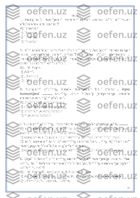 Testlar.
1.   Asosiy   soliq   nazariyalari   nechanchi   asrdan   boshlab   to liq   ta limotlarʻ ʼ
sifatida shakllana boshladi?
A) 17-asrdan
B) 15-asrdan 
C) 10-asrdan
D) 13-asrdan 
2.   Kim   sotsialistlar   tomonidan   e'lon   qilingan   iqtisodiyotni   markazlashgan
holda   boshqarishga   qarshi   chiqadi?   Dalillarga   e'tibor   bermasdan,   u
markazsizlashtirish   ehtiyojlarni   maksimal   darajada   qondirish   imkonini
beradi deb apriori ko'rib chiqdi.
A)  J. M. Keyns 
B)  A.Smit
C) J.Sismondi
D)  J.Mid
3.   Nuqtalarni   to’ldiring.   Klassik   nazariyadan   farqli   o'laroq   ,   Keyns
kontseptsiyasi   ...........,   shuning   uchun   iqtisodiy   jarayonlarga   bevosita
aralashuv zarurligini ta'kidladi.
A) dinamik muvozanatlashmagan
B) dinamik muvozanat beqaror
C)  dinamik muvozanat barqaror
D) muvozanat barqaror
4. Nuqtalarni to’ldiring.   Proportsional soliqqa tortish g'oyasiga ko'ra, ...........
A)   soliq   stavkalari   soliq   to'lovchining   daromadidan,   uning   hajmidan   qat'i   nazar,
yagona foiz sifatida belgilanmasligi kerak
B)  stavkalari va soliq yuki soliq to'lovchining daromadi oshishi bilan ortadi.
C)   soliq   stavkalari   soliq   to'lovchining   daromadidan,   uning   hajmidan   qat'i
nazar, yagona foiz sifatida belgilanishi kerak.
D)  stavkalari va soliq yuki soliq to'lovchining daromadi oshishi bilan pasayadi.
5.   Qaysi   iqtisodchi   olimlarning   asarlari   soliqlar   nazariyasiga   bebaho   hissa
bo‘lib, haqli ravishda mamlakatimiz iqtisodiyot fanining klassiklariga tegishli
bo‘lishi mumkin?
A)  J. M. Keyns , V.Tverdoxlebov, A.Sokolov, A.Isaev
B) A.Trivus, N.Turgenev, I.Ozerov, V.Tverdoxlebov, A.Sokolov, A.Isaev
C) J.Sismondi, N.Turgenev, I.Ozerov,
24 