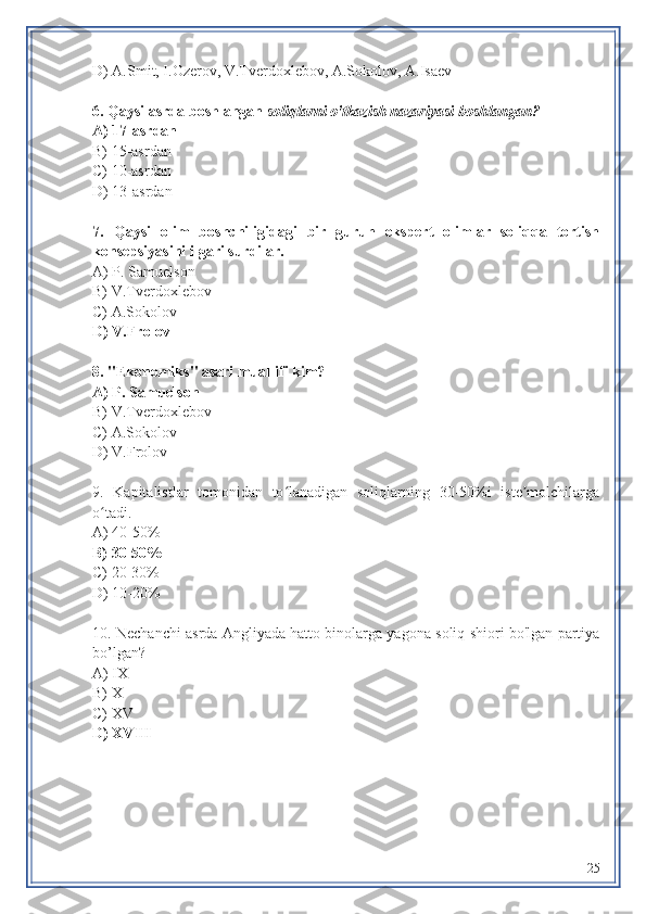 D) A.Smit, I.Ozerov, V.Tverdoxlebov, A.Sokolov, A.Isaev
6. Qaysi asrda boshlangan  soliqlarni o'tkazish nazariyasi boshlangan?
A) 17-asrdan
B) 15-asrdan 
C) 10-asrdan
D) 13-asrdan
7.   Qaysi   olim   boshchiligidagi   bir   guruh   ekspert   olimlar   soliqqa   tortish
konsepsiyasini ilgari surdilar.
A)  P. Samuelson
B) V.Tverdoxlebov
C) A.Sokolov
D)  V.Frolov  
8. "Ekonomiks" asari muallifi kim?
A)  P. Samuelson
B) V.Tverdoxlebov
C) A.Sokolov
D)  V.Frolov
9.   Kapitalistlar   tomonidan   to lanadigan   soliqlarning   30-50%i   iste molchilargaʻ ʼ
o tadi.	
ʻ
A) 40-50%
B) 30-50%
C) 20-30%
D) 10-20%
10. Nechanchi   asrda Angliyada hatto binolarga yagona soliq shiori bo'lgan partiya
bo’lgan?
A) IX
B) X
C) XV 
D) XVIII
25 