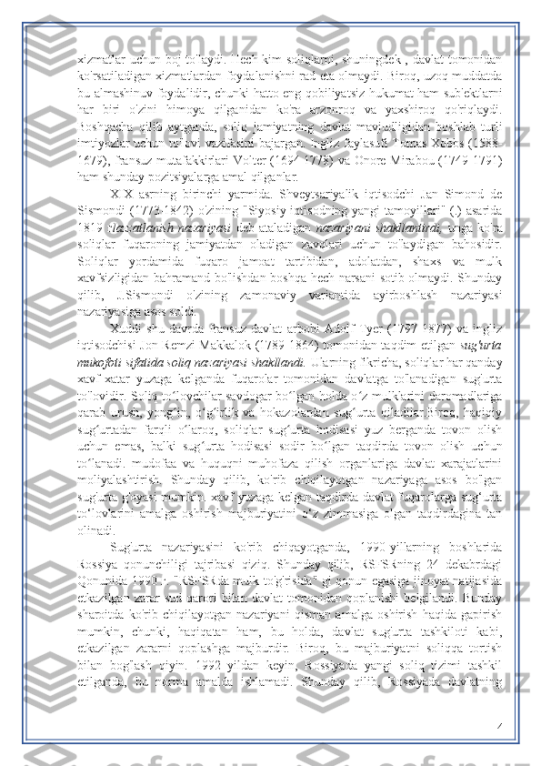 xizmatlar uchun boj to'laydi. Hech kim  soliqlarni, shuningdek , davlat tomonidan
ko'rsatiladigan xizmatlardan foydalanishni rad eta olmaydi. Biroq, uzoq muddatda
bu almashinuv foydalidir, chunki hatto eng qobiliyatsiz hukumat ham sub'ektlarni
har   biri   o'zini   himoya   qilganidan   ko'ra   arzonroq   va   yaxshiroq   qo'riqlaydi.
Boshqacha   qilib   aytganda,   soliq   jamiyatning   davlat   mavjudligidan   boshlab   turli
imtiyozlar uchun to'lovi vazifasini bajargan. Ingliz faylasufi Tomas Xobbs (1588-
1679), fransuz mutafakkirlari Volter (1694-1778) va Onore Mirabou (1749-1791)
ham shunday pozitsiyalarga amal qilganlar.
XIX   asrning   birinchi   yarmida.   Shveytsariyalik   iqtisodchi   Jan   Simond   de
Sismondi (1773-1842)  o'zining "Siyosiy iqtisodning yangi tamoyillari" (.) asarida
1819   г lazzatlanish   nazariyasi   deb   ataladigan   nazariyani   shakllantirdi,   unga   ko'ra
soliqlar   fuqaroning   jamiyatdan   oladigan   zavqlari   uchun   to'laydigan   bahosidir.
Soliqlar   yordamida   fuqaro   jamoat   tartibidan,   adolatdan,   shaxs   va   mulk
xavfsizligidan bahramand bo'lishdan boshqa hech narsani sotib olmaydi. Shunday
qilib,   J.Sismondi   o'zining   zamonaviy   variantida   ayirboshlash   nazariyasi
nazariyasiga asos soldi.
Xuddi   shu   davrda   fransuz   davlat   arbobi   Adolf   Tyer   (1797-1877)   va   ingliz
iqtisodchisi Jon Remzi Makkalok (1789-1864) tomonidan taqdim etilgan   sug'urta
mukofoti sifatida soliq  nazariyasi shakllandi.  Ularning fikricha, soliqlar har qanday
xavf-xatar   yuzaga   kelganda   fuqarolar   tomonidan   davlatga   to'lanadigan   sug'urta
to'lovidir. Soliq to lovchilar savdogar bo lgan holda o z mulklarini daromadlarigaʻ ʻ ʻ
qarab   urush,   yong in,   o g irlik   va   hokazolardan   sug urta   qiladilar.Biroq,   haqiqiy
ʻ ʻ ʻ ʻ
sug urtadan   farqli   o laroq,   soliqlar   sug urta   hodisasi   yuz   berganda   tovon   olish	
ʻ ʻ ʻ
uchun   emas,   balki   sug urta   hodisasi   sodir   bo lgan   taqdirda   tovon   olish   uchun	
ʻ ʻ
to lanadi.   mudofaa   va   huquqni   muhofaza   qilish   organlariga   davlat   xarajatlarini	
ʻ
moliyalashtirish.   Shunday   qilib,   ko'rib   chiqilayotgan   nazariyaga   asos   bo'lgan
sug'urta g'oyasi  mumkin. xavf yuzaga kelgan taqdirda davlat fuqarolarga sug‘urta
to‘lovlarini   amalga   oshirish   majburiyatini   o‘z   zimmasiga   olgan   taqdirdagina   tan
olinadi.
Sug'urta   nazariyasini   ko'rib   chiqayotganda,   1990-yillarning   boshlarida
Rossiya   qonunchiligi   tajribasi   qiziq.   Shunday   qilib,   RSFSRning   24   dekabrdagi
Qonunida 1990 г. "RSFSRda mulk to'g'risida" gi qonun egasiga jinoyat natijasida
etkazilgan   zarar   sud   qarori   bilan   davlat   tomonidan   qoplanishi   belgilandi.   Bunday
sharoitda   ko'rib   chiqilayotgan   nazariyani   qisman   amalga   oshirish   haqida   gapirish
mumkin,   chunki,   haqiqatan   ham,   bu   holda,   davlat   sug'urta   tashkiloti   kabi,
etkazilgan   zararni   qoplashga   majburdir.   Biroq,   bu   majburiyatni   soliqqa   tortish
bilan   bog'lash   qiyin.   1992   yildan   keyin,   Rossiyada   yangi   soliq   tizimi   tashkil
etilganda,   bu   norma   amalda   ishlamadi.   Shunday   qilib,   Rossiyada   davlatning
4 