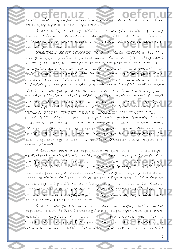 zararni   qoplash   majburiyati   soliqqa   tortishni   oqlash   uchun   emas,   balki   boshqa,
masalan, siyosiy sabablarga ko'ra yuzaga keldi.
Klassik va Keyns iqtisodiy maktablarining nazariyalari soliqlarning ijtimoiy
institut   sifatida   rivojlanishiga   sezilarli   ta’sir   ko‘rsatdi.   Ularning
kontseptsiyalarining   asosiy   qoidalari,   shuningdek,   izdoshlarining   nazariyalari
bundan keyin ham ko'rib chiqiladi.
Soliqlarning   klassik   nazariyasi   (soliq   neytralligi   nazariyasi)   yuqoriroq
nazariy   darajaga   ega   bo lib,   ingliz   iqtisodchilari   Adam   Smit   (1723-1790),   Devidʻ
Rikardo (1772-1823) va ularning izdoshlarining ilmiy ishlari bilan bog liq. Ushbu	
ʻ
nazariya tarafdorlari soliqlarni davlatni saqlash xarajatlarini qoplashi kerak bo'lgan
davlat daromadlarining turlaridan biri deb hisoblashgan. Shu bilan birga, soliqlarga
boshqa   rol   (iqtisodni   tartibga   solish,   sug'urta   to'lovi,   xizmatlar   uchun   to'lov   va
boshqalar)   yuklanmagan.   Bu   pozitsiya   A.Smit   tomonidan   ishlab   chiqilgan   bozor
iqtisodiyoti   nazariyasiga   asoslangan   edi.   Bozor   sharoitida   shaxs   ehtiyojlarini
qondirish   sub'ektlarga   iqtisodiy   erkinlik,   faoliyat   erkinligini   ta'minlash   orqali
erishiladi.   A.Smit   sotsialistlar   tomonidan   e'lon   qilingan   iqtisodiyotni
markazlashgan   holda   boshqarishga   qarshi   chiqdi.   Dalillarga   e'tibor   bermasdan,   u
markazsizlashtirish  ehtiyojlarni  maksimal  darajada qondirish  imkonini  beradi  deb
apriori   ko'rib   chiqdi.   Bozor   iqtisodiyoti   hech   qanday   jamoaviy   irodaga
bo'ysunmasa   ham,   qat'iy   xatti-harakatlar   qoidalariga   bo'ysunadi.   A.Smit   o'zining
"Xalqlar   boyligining   tabiati   va   sabablarini   o'rganish"   asarida   ushbu   qoidalarni
batafsil tahlil qiladi, masalan, erkin raqobatning narxni ishlab chiqarish xarajatlari
bilan   tenglashtirishga   intilishi,   bu   resurslarni   tarmoqlar   ichida   taqsimlashni
optimallashtiradi. .
A.Smit   ham   davlat   mulk   huquqini   himoya   qilgan   holda   bozor   iqtisodiyoti
rivojlanishini ta’minlashi kerak, deb hisoblagan. Ushbu funktsiyani bajarish uchun
davlatga tegishli mablag'lar kerak. To'g'ridan-to'g'ri davlat daromadlarining (davlat
mulkidan)   ulushi   bozor   sharoitida   sezilarli   darajada   kamayganligi   sababli   soliq
tushumlari   yuqoridagi   xarajatlarni   qoplashning   asosiy   manbaiga   aylanishi   kerak.
Boshqa   xarajatlarni   (yo'llarni   qurish   va   saqlash,   adliya   muassasalarini   saqlash   va
boshqalarni)   moliyalashtirish   xarajatlariga   kelsak,   ular   manfaatdor   shaxslar
tomonidan   to'lanadigan   boj   va   yig'imlar   hisobidan   qoplanishi   kerak.   Shu   bilan
birga,   soliqlar   tekin   xususiyatga   ega   bo'lganligi   sababli,   boj   va   yig'imlarni   soliq
deb hisoblamaslik kerak, deb hisoblar edi.
Klassik   nazariya   (P.Godme   uni   liberal   deb   ataydi)   vakili,   fransuz
huquqshunos olimi Pol Mari Godmening fikricha, soliqning yagona maqsadi davlat
xarajatlarini  moliyalashtirishdir.  Soliqning  rolini   "g'azna   kassalarini   ta'minlash  va
soliqning   faqat   moliyaviy   funktsiyalarini   tan   olish"   bilan   cheklaydigan   bu
tushuncha   "jandarm   davlati"   tushunchasi   bilan   bog'liq.   Biroq,   iqtisodiy
5 