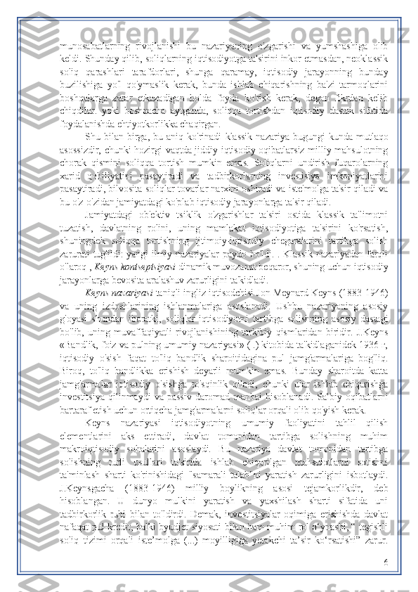 munosabatlarning   rivojlanishi   bu   nazariyaning   o'zgarishi   va   yumshashiga   olib
keldi. Shunday qilib, soliqlarning iqtisodiyotga ta'sirini inkor etmasdan, neoklassik
soliq   qarashlari   tarafdorlari,   shunga   qaramay,   iqtisodiy   jarayonning   bunday
buzilishiga   yo'l   qo'ymaslik   kerak,   bunda   ishlab   chiqarishning   ba'zi   tarmoqlarini
boshqalarga   zarar   etkazadigan   holda   foyda   ko'rish   kerak,   degan   fikrdan   kelib
chiqdilar.   yoki   boshqacha   aytganda,   soliqqa   tortishdan   iqtisodiy   dastak   sifatida
foydalanishda ehtiyotkorlikka chaqirgan.
Shu  bilan   birga,  bu  aniq  ko'rinadi   klassik   nazariya  bugungi   kunda  mutlaqo
asossizdir,   chunki hozirgi vaqtda jiddiy iqtisodiy oqibatlarsiz milliy mahsulotning
chorak   qismini   soliqqa   tortish   mumkin   emas.   Soliqlarni   undirish   fuqarolarning
xarid   qobiliyatini   pasaytiradi   va   tadbirkorlarning   investisiya   imkoniyatlarini
pasaytiradi, bilvosita soliqlar tovarlar narxini oshiradi va iste'molga ta'sir qiladi va
bu o'z-o'zidan jamiyatdagi ko'plab iqtisodiy jarayonlarga ta'sir qiladi.
Jamiyatdagi   ob'ektiv   tsiklik   o'zgarishlar   ta'siri   ostida   klassik   ta'limotni
tuzatish,   davlatning   rolini,   uning   mamlakat   iqtisodiyotiga   ta'sirini   ko'rsatish,
shuningdek   soliqqa   tortishning   ijtimoiy-iqtisodiy   chegaralarini   tartibga   solish
zarurati tug'ildi: yangi ilmiy nazariyalar paydo bo'ldi. . Klassik nazariyadan farqli
o'laroq ,  Keyns kontseptsiyasi  dinamik muvozanat beqaror, shuning uchun iqtisodiy
jarayonlarga bevosita aralashuv zarurligini ta'kidladi.
Keyns nazariyasi  taniqli ingliz iqtisodchisi Jon Meynard Keyns (1883-1946)
va   uning   izdoshlarining   ishlanmalariga   asoslanadi.   Ushbu   nazariyaning   asosiy
g'oyasi   shundan   iboratki,   soliqlar   iqtisodiyotni   tartibga   solishning   asosiy   dastagi
bo'lib,   uning   muvaffaqiyatli   rivojlanishining   tarkibiy   qismlaridan   biridir.   J.Keyns
«Bandlik, foiz va pulning umumiy nazariyasi» ( .) kitobida ta'kidlaganidek 1936 г,
iqtisodiy   o'sish   faqat   to'liq   bandlik   sharoitidagina   pul   jamg'armalariga   bog'liq.
Biroq,   to'liq   bandlikka   erishish   deyarli   mumkin   emas.   Bunday   sharoitda   katta
jamg'armalar   iqtisodiy   o'sishga   to'sqinlik   qiladi,   chunki   ular   ishlab   chiqarishga
investitsiya   qilinmaydi   va   passiv   daromad   manbai   hisoblanadi.   Salbiy  oqibatlarni
bartaraf etish uchun ortiqcha jamg'armalarni soliqlar orqali olib qo'yish kerak.
Keyns   nazariyasi   iqtisodiyotning   umumiy   faoliyatini   tahlil   qilish
elementlarini   aks   ettiradi,   davlat   tomonidan   tartibga   solishning   muhim
makroiqtisodiy   sohalarini   asoslaydi.   Bu   nazariya   davlat   tomonidan   tartibga
solishning   turli   usullari   ta'sirida   ishlab   chiqarilgan   mahsulotlarni   sotishni
ta'minlash   sharti   ko'rinishidagi   "samarali   talab"ni   yaratish   zarurligini   isbotlaydi.
J.Keynsgacha   (1883-1946)   milliy   boylikning   asosi   tejamkorlikdir,   deb
hisoblangan.   U   dunyo   mulkini   yaratish   va   yaxshilash   sharti   sifatida   uni
tadbirkorlik   ruhi   bilan   to'ldirdi.   Demak,   investitsiyalar   oqimiga   erishishda   davlat
nafaqat pul-kredit, balki byudjet siyosati bilan ham muhim rol o‘ynashi, “ tegishli
soliq   tizimi   orqali   iste’molga   (...)   moyilligiga   yetakchi   ta’sir   ko‘rsatishi”   zarur.
6 