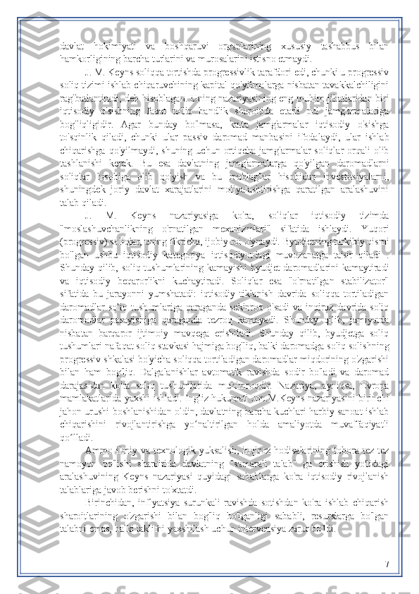 davlat   hokimiyati   va   boshqaruvi   organlarining   xususiy   tashabbus   bilan
hamkorligining barcha turlarini va murosalarini istisno etmaydi.
J. M. Keyns soliqqa tortishda progressivlik tarafdori edi, chunki u progressiv
soliq tizimi ishlab chiqaruvchining kapital qo'yilmalarga nisbatan tavakkalchiligini
rag'batlantiradi, deb hisoblagan. Uning nazariyasining eng muhim jihatlaridan biri
iqtisodiy   o'sishning   faqat   to'liq   bandlik   sharoitida   etarli   pul   jamg'armalariga
bog'liqligidir.   Agar   bunday   bo'lmasa,   katta   jamg'armalar   iqtisodiy   o'sishga
to'sqinlik   qiladi,   chunki   ular   passiv   daromad   manbasini   ifodalaydi,   ular   ishlab
chiqarishga qo'yilmaydi, shuning  uchun ortiqcha  jamg'armalar  soliqlar  orqali  olib
tashlanishi   kerak.   Bu   esa   davlatning   jamg'armalarga   qo'yilgan   daromadlarni
soliqlar   hisobiga   olib   qo'yish   va   bu   mablag'lar   hisobidan   investitsiyalarni,
shuningdek   joriy   davlat   xarajatlarini   moliyalashtirishga   qaratilgan   aralashuvini
talab qiladi.
J.   M.   Keyns   nazariyasiga   ko'ra,   soliqlar   iqtisodiy   tizimda
"moslashuvchanlikning   o'rnatilgan   mexanizmlari"   sifatida   ishlaydi.   Yuqori
(progressiv) soliqlar, uning fikricha, ijobiy rol o'ynaydi. Byudjetning tarkibiy qismi
bo'lgan   ushbu   iqtisodiy   kategoriya   iqtisodiyotdagi   muvozanatga   ta'sir   qiladi   .
Shunday qilib, soliq tushumlarining kamayishi byudjet daromadlarini kamaytiradi
va   iqtisodiy   beqarorlikni   kuchaytiradi.   Soliqlar   esa   "o'rnatilgan   stabilizator"
sifatida   bu   jarayonni   yumshatadi:   iqtisodiy   tiklanish   davrida   soliqqa   tortiladigan
daromadlar  soliq tushumlariga qaraganda sekinroq o'sadi  va inqiroz davrida soliq
daromadlar   pasayishiga   qaraganda   tezroq   kamayadi.   Shunday   qilib,   jamiyatda
nisbatan   barqaror   ijtimoiy   mavqega   erishiladi.   Shunday   qilib,   byudjetga   soliq
tushumlari nafaqat soliq stavkasi hajmiga bog'liq, balki daromadga soliq solishning
progressiv shkalasi bo'yicha soliqqa tortiladigan daromadlar miqdorining o'zgarishi
bilan   ham   bog'liq.   Dalgalanishlar   avtomatik   ravishda   sodir   bo'ladi   va   daromad
darajasidan   ko'ra   soliq   tushumlarida   muhimroqdir.   Nazariya,   ayniqsa,   Evropa
mamlakatlarida yaxshi ishladi. Ingliz hukumati Jon.M.Keyns nazariyasini birinchi
jahon urushi boshlanishidan oldin, davlatning barcha kuchlari harbiy sanoat ishlab
chiqarishini   rivojlantirishga   yo naltirilgan   holda   amaliyotda   muvaffaqiyatliʻ
qo lladi.	
ʻ
Ammo   ilmiy   va   texnologik   yuksalish,   inqiroz   hodisalarining   tobora   tez-tez
namoyon   bo'lishi   sharoitida   davlatning   "samarali   talab"   ga   erishish   yo'lidagi
aralashuvining   Keyns   nazariyasi   quyidagi   sabablarga   ko'ra   iqtisodiy   rivojlanish
talablariga javob berishni to'xtatdi.
Birinchidan,   inflyatsiya   surunkali   ravishda   sotishdan   ko'ra   ishlab   chiqarish
sharoitlarining   o'zgarishi   bilan   bog'liq   bo'lganligi   sababli,   resurslarga   bo'lgan
talabni emas, balki taklifni yaxshilash uchun intervensiya zarur bo'ldi.
7 