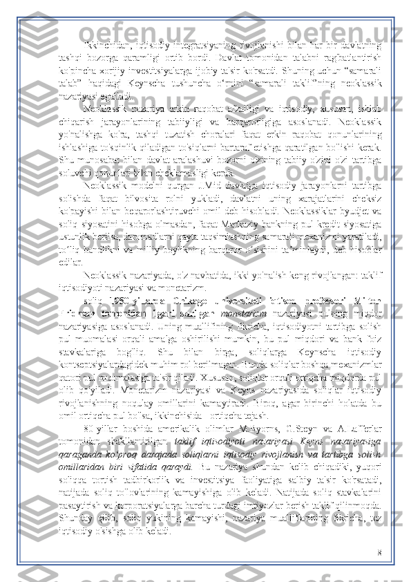 Ikkinchidan,   iqtisodiy   integratsiyaning   rivojlanishi   bilan   har   bir   davlatning
tashqi   bozorga   qaramligi   ortib   bordi.   Davlat   tomonidan   talabni   rag'batlantirish
ko'pincha  xorijiy  investitsiyalarga  ijobiy ta'sir   ko'rsatdi.  Shuning uchun  “samarali
talab”   haqidagi   Keynscha   tushuncha   o‘rnini   “samarali   taklif”ning   neoklassik
nazariyasi egalladi.
Neoklassik   nazariya   erkin   raqobat   afzalligi   va   iqtisodiy,   xususan,   ishlab
chiqarish   jarayonlarining   tabiiyligi   va   barqarorligiga   asoslanadi.   Neoklassik
yo'nalishga   ko'ra,   tashqi   tuzatish   choralari   faqat   erkin   raqobat   qonunlarining
ishlashiga to'sqinlik qiladigan to'siqlarni bartaraf etishga qaratilgan bo'lishi kerak.
Shu   munosabat   bilan   davlat   aralashuvi   bozorni   o'zining   tabiiy   o'zini   o'zi   tartibga
soluvchi qonunlari bilan cheklamasligi kerak.
Neoklassik   modelni   qurgan   J.Mid   davlatga   iqtisodiy   jarayonlarni   tartibga
solishda   faqat   bilvosita   rolni   yukladi,   davlatni   uning   xarajatlarini   cheksiz
ko'payishi   bilan   beqarorlashtiruvchi   omil   deb   hisobladi.   Neoklassiklar   byudjet   va
soliq   siyosatini   hisobga   olmasdan,   faqat   Markaziy   bankning   pul-kredit   siyosatiga
ustunlik berilsa, daromadlarni qayta taqsimlashning samarali mexanizmi yaratiladi,
to liq   bandlikni   va   milliy   boylikning   barqaror   o sishini   ta minlaydi,   deb   hisoblarʻ ʻ ʼ
edilar.
Neoklassik nazariyada, o'z navbatida, ikki yo'nalish keng rivojlangan: taklif
iqtisodiyoti nazariyasi va monetarizm.
soliq   1950-yillarda   Chikago   universiteti   iqtisod   professori   Milton
Fridman   tomonidan   ilgari   surilgan   monetarizm   nazariyasi   pulning   miqdor
nazariyasiga   asoslanadi.   Uning   muallifining   fikricha,   iqtisodiyotni   tartibga   solish
pul   muomalasi   orqali   amalga   oshirilishi   mumkin,   bu   pul   miqdori   va   bank   foiz
stavkalariga   bog'liq.   Shu   bilan   birga,   soliqlarga   Keynscha   iqtisodiy
kontseptsiyalardagidek muhim rol berilmagan. Bunda soliqlar boshqa mexanizmlar
qatori pul muomalasiga ta'sir qiladi. Xususan, soliqlar orqali ortiqcha miqdorda pul
olib   qo'yiladi.   Monetarizm   nazariyasi   va   Keyns   nazariyasida   soliqlar   iqtisodiy
rivojlanishning   noqulay   omillarini   kamaytiradi.   Biroq,   agar   birinchi   holatda   bu
omil ortiqcha pul bo'lsa, ikkinchisida - ortiqcha tejash.
80-yillar   boshida   amerikalik   olimlar   M.Byorns,   G.Steyn   va   A.Lafferlar
tomonidan   shakllantirilgan   taklif   iqtisodiyoti   nazariyasi   Keyns   nazariyasiga
qaraganda   ko proq   darajada   soliqlarni   iqtisodiy   rivojlanish   va   tartibga   solish	
ʻ
omillaridan   biri   sifatida   qaraydi.   Bu   nazariya   shundan   kelib   chiqadiki,   yuqori
soliqqa   tortish   tadbirkorlik   va   investitsiya   faoliyatiga   salbiy   ta'sir   ko'rsatadi,
natijada   soliq   to'lovlarining   kamayishiga   olib   keladi.   Natijada   soliq   stavkalarini
pasaytirish va korporatsiyalarga barcha turdagi imtiyozlar berish taklif qilinmoqda.
Shunday   qilib,   soliq   yukining   kamayishi,   nazariya   mualliflarining   fikricha,   tez
iqtisodiy o'sishga olib keladi.
8 