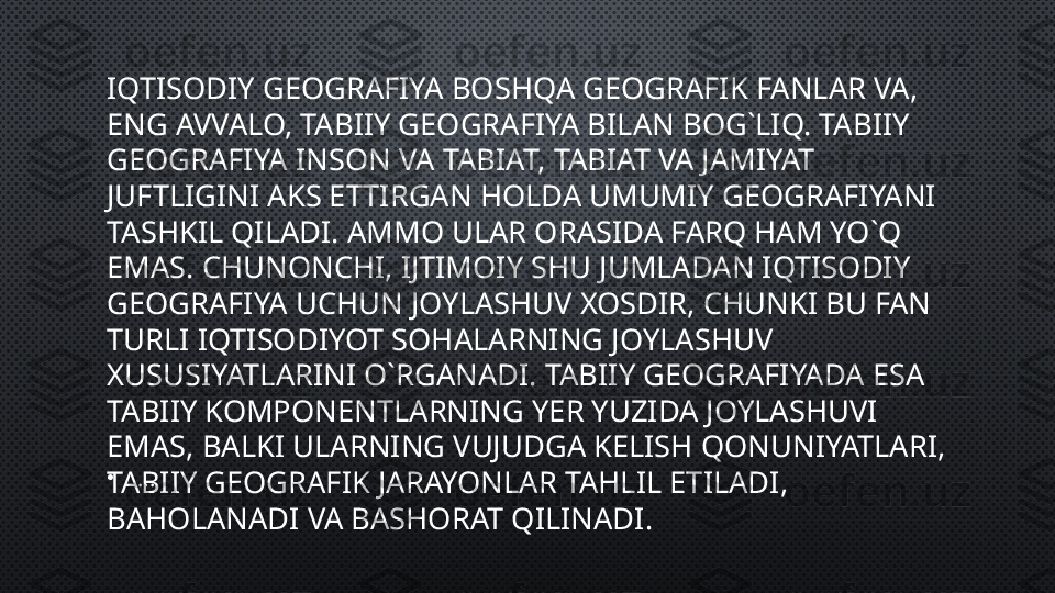 IQTISODIY GEOGRAFIYA BOSHQA GEOGRAFIK FANLAR VA, 
ENG AVVALO, TABIIY GEOGRAFIYA BILAN BOG`LIQ. TABIIY 
GEOGRAFIYA INSON VA TABIAT, TABIAT VA JAMIYAT 
JUFTLIGINI AKS ETTIRGAN HOLDA UMUMIY GEOGRAFIYANI 
TASHKIL QILADI. AMMO ULAR ORASIDA FARQ HAM YO`Q 
EMAS. CHUNONCHI, IJTIMOIY SHU JUMLADAN IQTISODIY 
GEOGRAFIYA UCHUN JOYLASHUV XOSDIR, CHUNKI BU FAN 
TURLI IQTISODIYOT SOHALARNING JOYLASHUV 
XUSUSIYATLARINI O`RGANADI. TABIIY GEOGRAFIYADA ESA 
TABIIY KOMPONENTLARNING YER YUZIDA JOYLASHUVI 
EMAS, BALKI ULARNING VUJUDGA KELISH QONUNIYATLARI, 
TABIIY GEOGRAFIK JARAYONLAR TAHLIL ETILADI, 
BAHOLANADI VA BASHORAT QILINADI.•
.... 