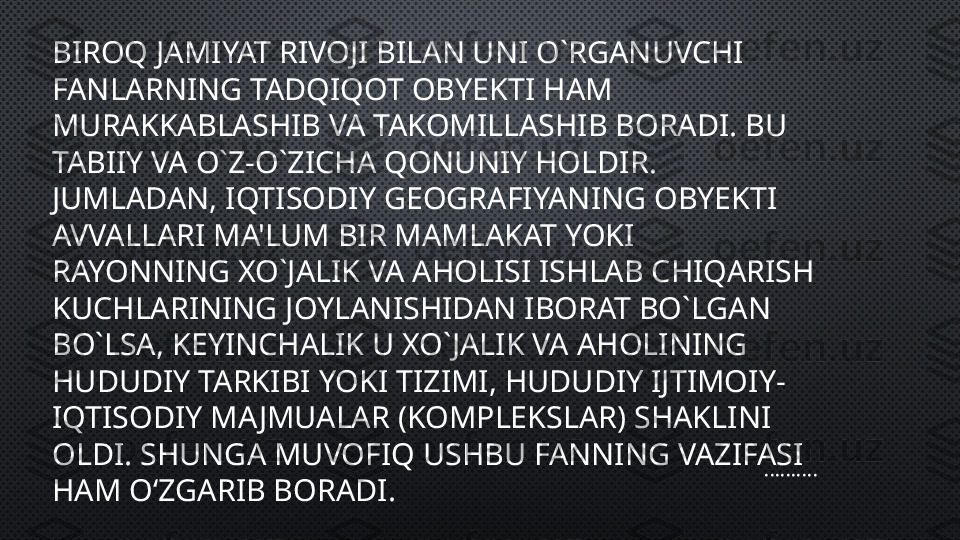 BIROQ JAMIYAT RIVOJI BILAN UNI O`RGANUVCHI 
FANLARNING TADQIQOT OBYEKTI HAM  
MURAKKABLASHIB VA TAKOMILLASHIB BORADI. BU 
TABIIY VA O`Z-O`ZICHA QONUNIY HOLDIR. 
JUMLADAN, IQTISODIY GEOGRAFIYANING OBYEKTI 
AVVALLARI MA'LUM BIR MAMLAKAT YOKI 
RAYONNING XO`JALIK VA AHOLISI ISHLAB CHIQARISH 
KUCHLARINING JOYLANISHIDAN IBORAT BO`LGAN 
BO`LSA, KEYINCHALIK U XO`JALIK VA AHOLINING 
HUDUDIY TARKIBI YOKI TIZIMI, HUDUDIY IJTIMOIY-
IQTISODIY MAJMUALAR (KOMPLEKSLAR) SHAKLINI 
OLDI. SHUNGA MUVOFIQ USHBU FANNING VAZIFASI 
HAM O‘ZGARIB BORADI........... 