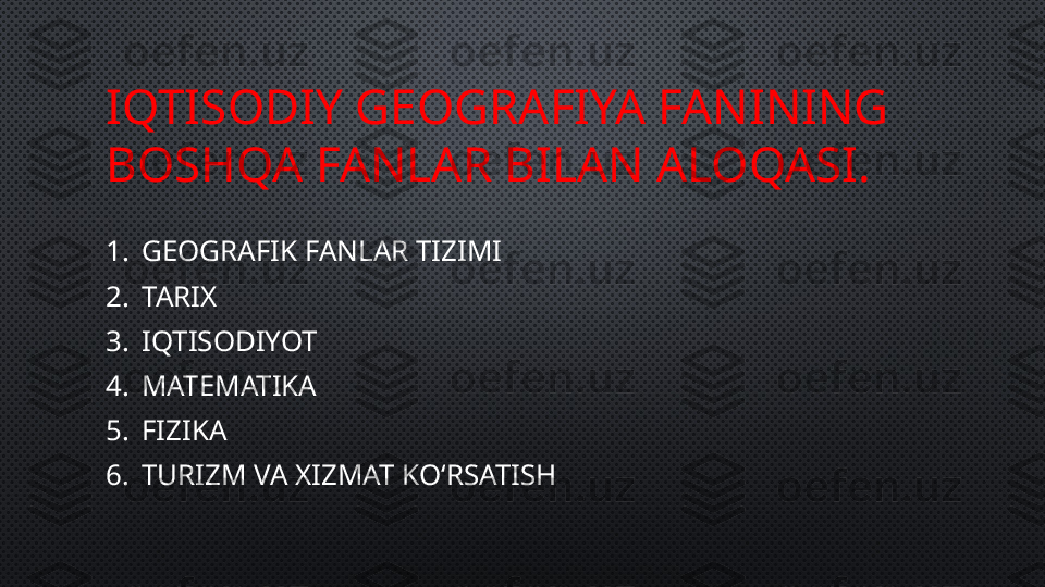 IQTISODIY GEOGRAFIYA FANINING 
BOSHQA FANLAR BILAN ALOQASI.
1. GEOGRAFIK FANLAR TIZIMI
2. TARIX
3. IQTISODIYOT
4. MATEMATIKA 
5. FIZIKA 
6. TURIZM VA XIZMAT KO‘RSATISH 