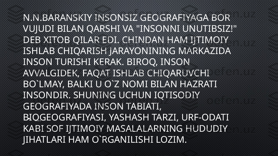 N.N.BARANSKIY INSONSIZ GEOGRAFIYAGA BOR 
VUJUDI BILAN QARSHI VA "INSONNI UNUTIBSIZ!" 
DEB XITOB QILAR EDI. CHINDAN HAM IJTIMOIY 
ISHLAB CHIQARISH JARAYONINING MARKAZIDA 
INSON TURISHI KERAK. BIROQ, INSON 
AVVALGIDEK, FAQAT ISHLAB CHIQARUVCHI 
BO`LMAY, BALKI U O`Z NOMI BILAN HAZRATI 
INSONDIR. SHUNING UCHUN IQTISODIY 
GEOGRAFIYADA INSON TABIATI, 
BIOGEOGRAFIYASI, YASHASH TARZI, URF-ODATI 
KABI SOF IJTIMOIY MASALALARNING HUDUDIY 
JIHATLARI HAM O`RGANILISHI LOZIM. •
.... 