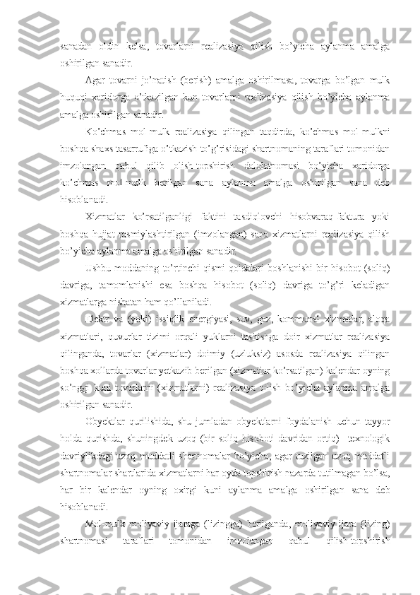 sanadan   oldin   kelsa,   tovarlarni   realizasiya   qilish   bo’yicha   aylanma   amalga
oshirilgan sanadir.
Agar   tovarni   jo’natish   (berish)   amalga   oshirilmasa,   tovarga   bo’lgan   mulk
huquqi   xaridorga   o’tkazilgan   kun   tovarlarni   realizasiya   qilish   bo’yicha   aylanma
amalga oshirilgan sanadir.
Ko’chmas   mol-mulk   realizasiya   qilingan   taqdirda,   ko’chmas   mol-mulkni
boshqa shaxs tasarrufiga o’tkazish to’g’risidagi shartnomaning taraflari tomonidan
imzolangan   qabul   qilib   olish-topshirish   dalolatnomasi   bo’yicha   xaridorga
ko’chmas   mol-mulk   berilgan   sana   aylanma   amalga   oshirilgan   sana   deb
hisoblanadi.
Xizmatlar   ko’rsatilganligi   faktini   tasdiqlovchi   hisobvaraq-faktura   yoki
boshqa   hujjat   rasmiylashtirilgan   (imzolangan)   sana   xizmatlarni   realizasiya   qilish
bo’yicha aylanma amalga oshirilgan sanadir.
Ushbu   moddaning   to’rtinchi   qismi   qoidalari   boshlanishi   bir   hisobot   (soliq)
davriga,   tamomlanishi   esa   boshqa   hisobot   (soliq)   davriga   to’g’ri   keladigan
xizmatlarga nisbatan ham qo’llaniladi.
Elektr   va   (yoki)   issiqlik   energiyasi,   suv,   gaz,   kommunal   xizmatlar,   aloqa
xizmatlari,   quvurlar   tizimi   orqali   yuklarni   tashishga   doir   xizmatlar   realizasiya
qilinganda,   tovarlar   (xizmatlar)   doimiy   (uzluksiz)   asosda   realizasiya   qilingan
boshqa xollarda tovarlar yetkazib berilgan (xizmatlar ko’rsatilgan) kalendar oyning
so’nggi   kuni   tovarlarni   (xizmatlarni)   realizasiya   qilish   bo’yicha   aylanma   amalga
oshirilgan sanadir.
Obyektlar   qurilishida,   shu   jumladan   obyektlarni   foydalanish   uchun   tayyor
holda   qurishda,   shuningdek   uzoq   (bir   soliq   hisoboti   davridan   ortiq)     texnologik
davriylikdagi   uzoq   muddatli   shartnomalar   bo’yicha,   agar   tuzilgan   uzoq   muddatli
shartnomalar shartlarida xizmatlarni har oyda topshirish nazarda tutilmagan bo’lsa,
har   bir   kalendar   oyning   oxirgi   kuni   aylanma   amalga   oshirilgan   sana   deb
hisoblanadi.
Mol-mulk   moliyaviy   ijaraga   (lizingga)   berilganda,   moliyaviy   ijara   (lizing)
shartnomasi   taraflari   tomonidan   imzolangan   qabul   qilish-topshirish 