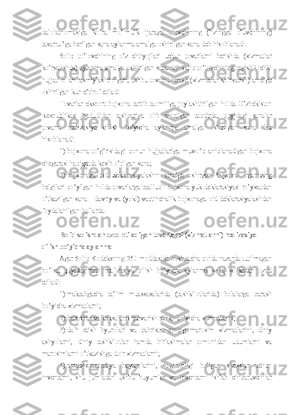 dalolatnomasiga   ko’ra   mol-mulk   ijaraga   oluvchining   (lizingga   oluvchining)
tasarrufiga berilgan sana aylanma amalga oshirilgan sana deb hisoblanadi.
Soliq   to’lovchining   o’z   ehtiyojlari   uchun   tovarlarni   berishda   (xizmatlar
ko’rsatishda) aylanma amalga oshirilgan sana deb soliq to’lovchining tegishli ichki
hujjati bilan rasmiylashtirilgan, ushbu tovarni berish (xizmatlar ko’rsatish) amalga
oshirilgan kun e’tirof etiladi.
Tovarlar   eksport   bojxona  tartib-taomiliga   joylashtirilgan  holda   O’zbekiston
Respublikasi   hududidan   tashqariga   olib   chiqilgan   taqdirda,   quyidagi   sanalar
tovarni   realizasiya   qilish   bo’yicha   aylanma   amalga   oshirilgan   sana   deb
hisoblanadi:
1)   bojxona   to’g’risidagi   qonun   hujjatlariga   muvofiq   aniqlanadigan   bojxona
chegarasi haqiqatda kesib o’tilgan sana;
2)   bojxonaga   oid   deklarasiyalashni   amalga   oshirgan   bojxona   organining
belgilari qo’yilgan holda tovarlarga taalluqli bojxona yuk deklarasiyasi ro’yxatdan
o’tkazilgan sana – davriy va (yoki) vaqtinchalik bojxonaga oid deklarasiyalashdan
foydalanilgan hollarda.
Soliq solishdan ozod etiladigan tovarlarni (xizmatlarni) realizasiya 
qilish bo’yicha aylanma
Agar Soliq Kodeksning 260-moddasida boshqacha qoida nazarda tutilmagan
bo’lsa,   quyidagilarni   realizasiya   qilish   bo’yicha   aylanma   soliq   solishdan   ozod
etiladi:
1)   maktabgacha   ta’lim   muassasalarida   (tashkilotlarida)   bolalarga   qarash
bo’yicha xizmatlarni;
2)   bemorlar va keksalarni parvarish qilish bo’yicha xizmatlarni;
3)   dafn   etish   byurolari   va   qabristonlarning   marosim   xizmatlarini,   diniy
ashyolarni,   diniy   tashkilotlar   hamda   birlashmalar   tomonidan   udumlarni   va
marosimlarni o’tkazishga doir xizmatlarni;
4)   protez-ortopediya   buyumlarini,   nogironligi   bo’lgan   shaxslar   uchun
inventarni,   shu   jumladan   ushbu   buyumlar   va   inventarni   ishlab   chiqaruvchilar 