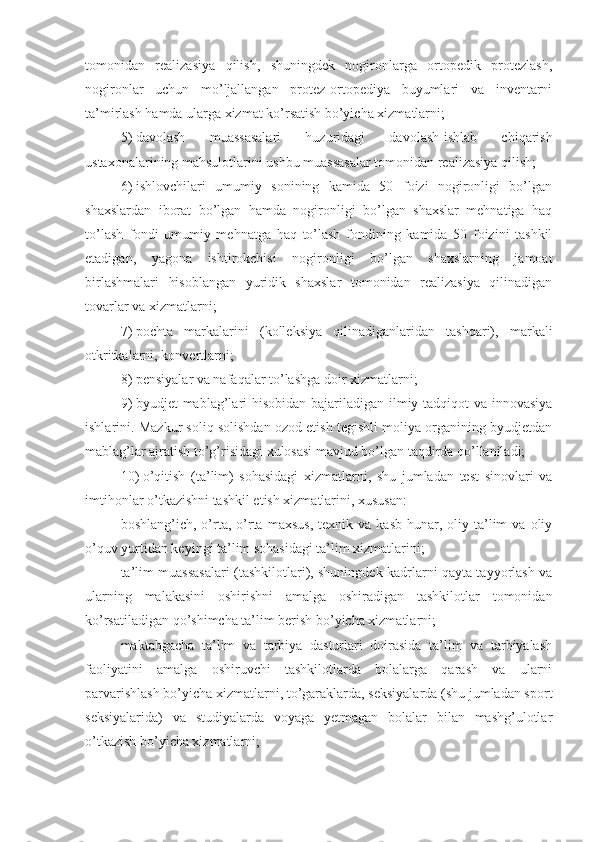 tomonidan   realizasiya   qilish,   shuningdek   nogironlarga   ortopedik   protezlash,
nogironlar   uchun   mo’ljallangan   protez-ortopediya   buyumlari   va   inventarni
ta’mirlash hamda ularga xizmat ko’rsatish bo’yicha xizmatlarni;
5)   davolash   muassasalari   huzuridagi   davolash-ishlab   chiqarish
ustaxonalarining mahsulotlarini ushbu muassasalar tomonidan realizasiya qilish;
6)   ishlovchilari   umumiy   sonining   kamida   50   foizi   nogironligi   bo’lgan
shaxslardan   iborat   bo’lgan   hamda   nogironligi   bo’lgan   shaxslar   mehnatiga   haq
to’lash   fondi   umumiy   mehnatga   haq   to’lash   fondining   kamida   50   foizini   tashkil
etadigan,   yagona   ishtirokchisi   nogironligi   bo’lgan   shaxslarning   jamoat
birlashmalari   hisoblangan   yuridik   shaxslar   tomonidan   realizasiya   qilinadigan
tovarlar va xizmatlarni;
7)   pochta   markalarini   (kolleksiya   qilinadiganlaridan   tashqari),   markali
otkritkalarni, konvertlarni;
8)   pensiyalar va nafaqalar to’lashga doir xizmatlarni;
9)   byudjet mablag’lari hisobidan bajariladigan ilmiy-tadqiqot va innovasiya
ishlarini. Mazkur soliq solishdan ozod etish tegishli moliya organining byudjetdan
mablag’lar ajratish to’g’risidagi xulosasi mavjud bo’lgan taqdirda qo’llaniladi;
10)   o’qitish   (ta’lim)   sohasidagi   xizmatlarni,   shu   jumladan   test   sinovlari   va
imtihonlar o’tkazishni tashkil etish xizmatlarini, xususan:
boshlang’ich,   o’rta,  o’rta   maxsus,   texnik  va   kasb-hunar,  oliy   ta’lim   va  oliy
o’quv yurtidan keyingi ta’lim sohasidagi ta’lim xizmatlarini;
ta’lim muassasalari (tashkilotlari), shuningdek kadrlarni qayta tayyorlash va
ularning   malakasini   oshirishni   amalga   oshiradigan   tashkilotlar   tomonidan
ko’rsatiladigan qo’shimcha ta’lim berish bo’yicha xizmatlarni; 
maktabgacha   ta’lim   va   tarbiya   dasturlari   doirasida   ta’lim   va   tarbiyalash
faoliyatini   amalga   oshiruvchi   tashkilotlarda   bolalarga   qarash   va   ularni
parvarishlash bo’yicha xizmatlarni, to’garaklarda, seksiyalarda (shu jumladan sport
seksiyalarida)   va   studiyalarda   voyaga   yetmagan   bolalar   bilan   mashg’ulotlar
o’tkazish bo’yicha xizmatlarni; 