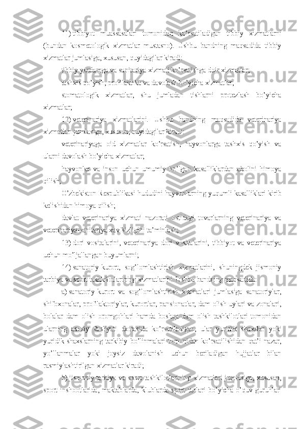 11)   tibbiyot   muassasalari   tomonidan   ko’rsatiladigan   tibbiy   xizmatlarni
(bundan   kosmetologik   xizmatlar   mustasno).   Ushbu   bandning   maqsadida   tibbiy
xizmatlar jumlasiga, xususan, quyidagilar kiradi:
tibbiy yordamga va sanitariya xizmati ko’rsatishga doir xizmatlar;
tashxis qo’yish, profilaktika va davolash bo’yicha xizmatlar;
stomatologik   xizmatlar,   shu   jumladan   tishlarni   protezlash   bo’yicha
xizmatlar;
12)   veterinariya   xizmatlarini.   Ushbu   bandning   maqsadida   veterinariya
xizmatlari jumlasiga, xususan, quyidagilar kiradi:
veterinariyaga   oid   xizmatlar   ko’rsatish,   hayvonlarga   tashxis   qo’yish   va
ularni davolash bo’yicha xizmatlar;
hayvonlar   va   inson   uchun   umumiy   bo’lgan   kasalliklardan   aholini   himoya
qilish;
O’zbekiston Respublikasi hududini hayvonlarning yuqumli kasalliklari kirib
kelishidan himoya qilish;
davlat   veterinariya   xizmati   nazorati   ostidagi   tovarlarning   veterinariya   va
veterinariya-sanitariya xavfsizligini ta’minlash;
13)   dori   vositalarini,   veterinariya   dori   vositalarini,   tibbiyot   va   veterinariya
uchun mo’ljallangan buyumlarni;
14)   sanatoriy-kurort,   sog’lomlashtirish   xizmatlarini,   shuningdek   jismoniy
tarbiya va sport tashkilotlarining xizmatlarini. Ushbu bandning maqsadida:
a)   sanatoriy-kurort   va   sog’lomlashtirish   xizmatlari   jumlasiga   sanatoriylar,
shifoxonalar, profilaktoriylar, kurortlar, pansionatlar, dam olish uylari va zonalari,
bolalar   dam   olish   oromgohlari   hamda   boshqa   dam   olish   tashkilotlari   tomonidan
ularning   asosiy   faoliyati   doirasida   ko’rsatiladigan,   ular   yuridik   shaxslar   yoki
yuridik   shaxslarning   tarkibiy   bo’linmalari   tomonidan   ko’rsatilishidan   qat’i   nazar,
yo’llanmalar   yoki   joysiz   davolanish   uchun   beriladigan   hujjatlar   bilan
rasmiylashtirilgan xizmatlar kiradi;
b)   jismoniy tarbiya va sport tashkilotlarining xizmatlari jumlasiga, xususan,
sport   inshootlarida,   maktablarda,   klublarda   sport   turlari   bo’yicha   o’quv   guruhlari 