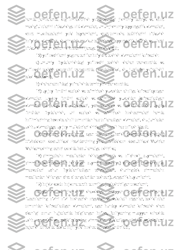 hamda   jamoalarida   sog’lomlashtirish   yo’nalishidagi   jismoniy   tarbiya   va   sport
mashg’ulotlarini o’tkazishga oid xizmatlar, umumjismoniy tayyorgarlik xizmatlari,
sport   musobaqalarini   yoki   bayramlarni,   sport-tomosha   tadbirlarini   o’tkazish
bo’yicha   xizmatlar,   shuningdek   mazkur   tadbirlarga   tayyorgarlik   ko’rish   va   ularni
o’tkazish uchun sport inshootlarini ijaraga berish kiradi;
15)   yo’lovchilarni yagona tariflar bo’yicha tashish xizmatlarini ko’rsatish: 
a)   umumiy   foydalanishdagi   yo’lovchi   tashish   shahar   transportida   va
yo’lovchi   tashish   avtomobil   transportida   (bundan   taksi,   shu   jumladan   yo’nalishli
taksi mustasno);
b)   shahar atrofidagi yo’nalishda temir yo’l transportida;
16)   uy-joy fondini saqlash va ta’mirlash yuzasidan aholiga ko’rsatilayotgan
xizmatlar.   Uy-joy   fondini   saqlash   va   ta’mirlash   yuzasidan   ko’rsatiladigan
xizmatlar   jumlasiga   lift   xo’jaliklari,   yer   resurslari   va   davlat   kadastri,   uy-joy
fondidan   foydalanish,   uni   saqlash   va   ta’mirlash   boshqarmalari   hamda
bo’limlarining bevosita aholi tomonidan haq to’lanadigan xizmatlari, shu jumladan
ushbu xizmatlarga uy-joy mulkdorlari shirkatlari orqali haq to’lash kiradi;
17)   tovarlarni   (xizmatlarni),   agar   tovarlarni   berish   (xizmatlar   ko’rsatish)
O’zbekiston   Respublikasi   Prezidentining   yoki   O’zbekiston   Respublikasi   Vazirlar
Mahkamasining qarori asosida bepul amalga oshirilsa;
18)   qimmatbaho   metallardan   ishlangan   bank   va   o’lchovli   quymalarini,
qimmatbaho   metallardan   ishlangan   quyma   (investisiya)   tangalarni   (numizmatika
maqsadlari   uchun   foydalaniladigan   tangalardan,   shuningdek   qimmatbaho
metallardan ishlangan chet el tangalaridan tashqari), zargarlik buyumlarini;
19)   bojsiz savdo bojxona tartib-taomiliga joylashtirilgan tovarlarni;
20)   yuridik   va   jismoniy   shaxslarga   muayyan   huquqlar   berilganda
fuqarolarning   o’zini   o’zi   boshqarish   organlari   va   vakolatli   organlar,   tashkilotlar
tomonidan   ko’rsatiladigan   xizmatlarni,   agar   bunday   xizmatlar   ko’rsatish   shart
ekanligi   qonun   hujjatlarida   belgilangan   bo’lsa,   faoliyatning   muayyan   sohasida
ushbu   organlar   va   tashkilotlarning   zimmasiga   yuklatilgan   alohida   vakolatlarni
bajarish doirasida davlat boji  yoki boshqa to’lovlar undiriladi; 