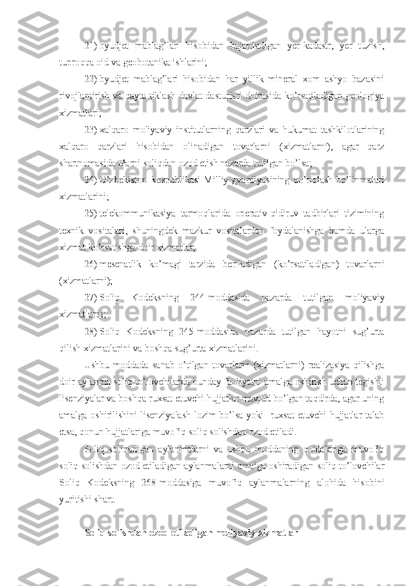 21)   byudjet   mablag’lari   hisobidan   bajariladigan   yer-kadastr,   yer   tuzish,
tuproqqa oid va geobotanika ishlarini;
22)   byudjet   mablag’lari   hisobidan   har   yillik   mineral   xom   ashyo   bazasini
rivojlantirish va qayta tiklash davlat dasturlari doirasida ko’rsatiladigan geologiya
xizmatlari;
23)   xalqaro   moliyaviy   institutlarning   qarzlari   va   hukumat   tashkilotlarining
xalqaro   qarzlari   hisobidan   olinadigan   tovarlarni   (xizmatlarni),   agar   qarz
shartnomasida ularni soliqdan ozod etish nazarda tutilgan bo’lsa;
24)   O’zbekiston  Respublikasi   Milliy  gvardiyasining   qo’riqlash   bo’linmalari
xizmatlarini;
25)   telekommunikasiya   tarmoqlarida   operativ-qidiruv   tadbirlari   tizimining
texnik   vositalari,   shuningdek   mazkur   vositalardan   foydalanishga   hamda   ularga
xizmat ko’rsatishga doir xizmatlar; 
26)   mesenatlik   ko’magi   tarzida   beriladigan   (ko’rsatiladigan)   tovarlarni
(xizmatlarni);
27)   Soliq   Kodeksning   244-moddasida   nazarda   tutilgan   moliyaviy
xizmatlarni;
28)   Soliq   Kodeksning   245-moddasida   nazarda   tutilgan   hayotni   sug’urta
qilish xizmatlarini va boshqa sug’urta xizmatlarini.
Ushbu   moddada   sanab   o’tilgan   tovarlarni   (xizmatlarni)   realizasiya   qilishga
doir aylanma soliq to’lovchilarda bunday faoliyatni amalga oshirish uchun tegishli
lisenziyalar va boshqa ruxsat etuvchi hujjatlar mavjud bo’lgan taqdirda, agar uning
amalga oshirilishini  lisenziyalash  lozim bo’lsa yoki   ruxsat etuvchi hujjatlar talab
etsa, qonun hujjatlariga muvofiq soliq solishdan ozod etiladi.
Soliq   solinadigan   aylanmalarni   va   ushbu   moddaning   qoidalariga   muvofiq
soliq solishdan ozod etiladigan aylanmalarni amalga oshiradigan soliq to’lovchilar
Soliq   Kodeksning   268-moddasiga   muvofiq   aylanmalarning   alohida   hisobini
yuritishi shart.
Soliq solishdan ozod etiladigan moliyaviy xizmatlar 