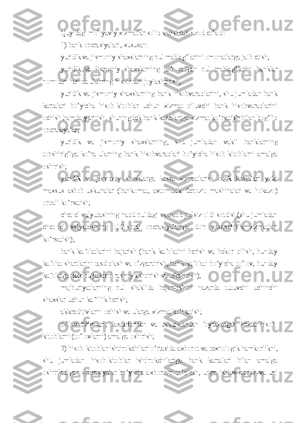 Quyidagi moliyaviy xizmatlar soliq solishdan ozod etiladi:
1)   bank operasiyalari, xususan:
yuridik va jismoniy shaxslarning pul mablag’larini omonatlarga jalb etish;
yuridik   va   jismoniy   shaxslarning   jalb   etilgan   pul   mablag’larini   banklar
nomidan hamda ularning hisobidan joylashtirish;
yuridik va jismoniy shaxslarning bank hisobvaraqlarini, shu jumladan bank
kartalari   bo’yicha   hisob-kitoblar   uchun   xizmat   qiluvchi   bank   hisobvaraqlarini
ochish hamda yuritish, shuningdek bank kartalariga xizmat ko’rsatish bilan bog’liq
operasiyalar;
yuridik   va   jismoniy   shaxslarning,   shu   jumladan   vakil   banklarning
topshirig’iga ko’ra ularning bank hisobvaraqlari  bo’yicha hisob-kitoblarni amalga
oshirish;
yuridik   va   jismoniy   shaxslarga   kassa   xizmatlarini   bank   kassalari   yoki
maxsus   asbob-uskunalar   (bankomat,   avtomatik   depozit   mashinalar   va   hokazo)
orqali ko’rsatish;
chet el valyutasining naqd puldagi va naqd pulsiz oldi-sotdisi (shu jumladan
chet   el   valyutasining   oldi-sotdi   operasiyalariga   doir   vositachilik   xizmatlari
ko’rsatish);
bank   kafolatlarini   bajarish   (bank   kafolatini   berish   va   bekor   qilish,   bunday
kafolat shartlarini tasdiqlash va o’zgartirish, bank kafolati bo’yicha to’lov, bunday
kafolatga doir hujjatlarni rasmiylashtirish va tekshirish);
majburiyatlarning   pul   shaklida   bajarilishini   nazarda   tutuvchi   uchinchi
shaxslar uchun kafillik berish;
akkreditivlarni ochish va ularga xizmat ko’rsatish;
to’lov   tizimlari,   dasturlaridan   va   uskunalardan   foydalangan   holda   hisob-
kitoblarni (to’lovlarni) amalga oshirish;
2)   hisob-kitoblar ishtirokchilari o’rtasida axborot va texnologik hamkorlikni,
shu   jumladan   hisob-kitoblar   ishtirokchilariga   bank   kartalari   bilan   amalga
oshiriladigan   operasiyalar   bo’yicha   axborotni   to’plash,   unga   ishlov   berish   va   uni 