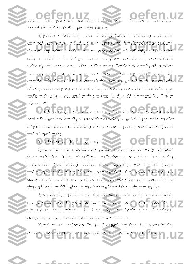 taqdim   etish   yuzasidan   xizmatlar   ko’rsatilishini   ta’minlovchi   tashkilotlar
tomonidan amalga oshiriladigan operasiyalar;
3)   yuridik   shaxslarning   ustav   fondidagi   (ustav   kapitalidagi)   ulushlarini,
kooperativlarning pay fondlaridagi  va investisiya pay jamg’armalaridagi paylarni,
qimmatli qog’ozlarni hamda hosila moliyaviy vositalarni realizasiya qilish, bundan
soliq   solinishi   lozim   bo’lgan   hosila   moliyaviy   vositalarning   asos   aktivini
realizasiya qilish mustasno. Ushbu bo’lim maqsadlarida hosila moliyaviy vositani
realizasiya   qilish   deganda   uning   asos   aktivini   realizasiya   qilish,   shuningdek
kontrakt   bo’yicha   mukofotlar   summalarini,   variasiyaga   oid   marja   summalarini
to’lash, hosila moliyaviy vositalar shartlariga muvofiq asos aktiv to’lovi bo’lmagan
hosila   moliyaviy   vosita   taraflarining   boshqa   davriy   yoki   bir   martalik   to’lovlari
tushuniladi;
4)   realizasiya   qilinishi   ushbu   qismning   3-bandiga   binoan   soliq   solishdan
ozod etiladigan hosila moliyaviy vositalar asosida yuzaga keladigan majburiyatlar
bo’yicha   huquqlardan   (talablardan)   boshqa   shaxs   foydasiga   voz   kechish   (ularni
boshqalarga berish);
5) forfeyting va faktoring operasiyalari;
6)   zayomlarni   pul   shaklida   berishga   doir   shartnomalardan   va   (yoki)   kredit
shartnomalaridan   kelib   chiqadigan   majburiyatlar   yuzasidan   kreditorning
huquqlaridan   (talablaridan)   boshqa   shaxs   foydasiga   voz   kechish   (ularni
boshqalarga   berish,   olish)   bo’yicha,   shuningdek   boshqa   shaxs   foydasiga   voz
kechish   shartnomasi   asosida   dastlabki   shartnoma   yuzasidan   qarz   oluvchining   har
bir yangi kreditor oldidagi majburiyatlarining bajarilishga doir operasiyalar;
7)   kreditlarni,   zayomlarni   pul   shaklida   va   qimmatli   qog’ozlar   bilan   berish,
shu   jumladan   ular   bo’yicha   foizlar   bilan   birga   berish,   shuningdek   REPO
operasiyalari,   shu   jumladan     REPO   operasiyalari   bo’yicha   qimmatli   qog’ozlar
berilganligi uchun to’lanishi lozim bo’lgan pul summalari;
8)   mol-mulkni   moliyaviy   ijaraga   (lizingga)   berishga   doir   xizmatlarning
ushbu xizmatlar bo’yicha foizli daromadlar olishga taalluqli qismi bo’yicha; 