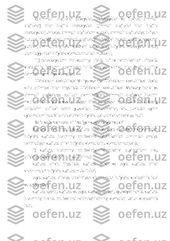 9)   qimmatli   qog’ozlar   (aksiyalar,   obligasiyalar   va   boshqa   qimmatli
qog’ozlar)   bilan   bog’liq   operasiyalar.   Qimmatli   qog’ozlar   bilan   bog’liq
operasiyalar jumlasiga qimmatli qog’ozlarni saqlash, qimmatli qog’ozlarga bo’lgan
huquqni   hisobga   olish,   qimmatli   qog’ozlarni   o’tkazish   hamda   ularning   reyestrini
yuritish,   qimmatli   qog’ozlar   savdosini   tashkil   etish   bo’yicha   operasiyalar   kiradi,
ularni tayyorlash bo’yicha xizmatlar bundan mustasno;
10)   tranzaksiyalarni   bir   vaqtning   o’zida   to’lov   ishtirokchilari   o’rtasida
vositachilik   haqlarini   taqsimlagan   holda   amalga   oshirish   bilan   bog’liq   to’lov
tizimlarining moliya xizmatlari.
O’zbekiston Respublikasi Moliya vazirligi O’zbekiston Respublikasi Davlat
soliq   qo’mitasi   bilan   birgalikda   O’zbekiston   Respublikasi   Markaziy   banki   va
qimmatli   qog’ozlarga   taalluqli   qism   bo’yicha   qimmatli   qog’ozlar   bozorini
rivojlantirish   bo’yicha   vakolatli   organ   bilan   kelishilgan   holda,   ushbu   moddaning
qoidalarini   qo’llash   tartibi   yuzasidan   tushuntirishlar,   shu   jumladan   ayrim
aylanmalarni batafsil aniqlashtirish bo’yicha tushuntirishlar berishga haqli.
Soliq solishdan ozod qilinadigan sug’urta   xizmatlari
Sug’urta  qilish,  birgalikda  sug’urta   qilish   va  qayta  sug’urta  qilish  xizmatlari
bo’yicha   sug’urta   bozorining   professional   ishtirokchilari   tomonidan   amalga
oshiriladigan sug’urta qilish bo’yicha xizmatlar bu xizmatlar natijasida:
1)   sug’urta   bozorining   professional   ishtirokchisi   quyidagilarni   olsa,
qo’shilgan qiymat solig’idan ozod qilinadi:
sug’urta   qilish,   birgalikda   sug’urta   qilish   va   qayta   sug’urta   qilish
shartnomalari bo’yicha sug’urta mukofotlari;
qayta   sug’urta   qilishga   topshirilgan   shartnomalar   bo’yicha   vositachilik   haqi
va tantyemalar;
sug’urta agenti, sug’urta va qayta sug’urta brokeri, syurveyer hamda sug’urta
bozorining   boshqa   professional   ishtirokchilarining   xizmatlari   uchun   vositachilik
haqi;  