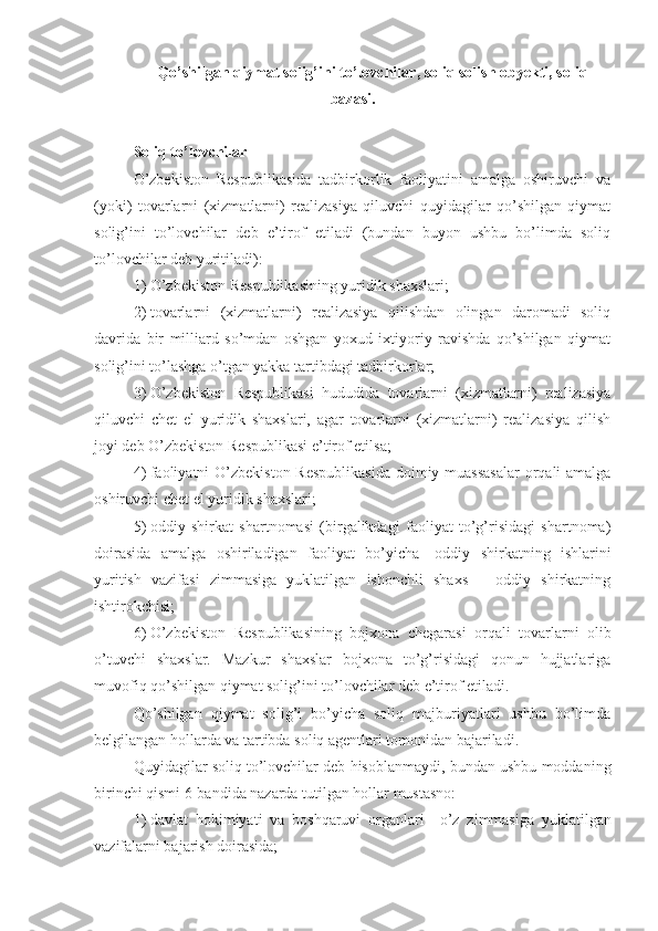 Qo’shilgan qiymat solig’ini to’lovchilar ,  soliq solish obyekti ,  soliq
bazasi .
Soliq to’lovchilar
O’zbekiston   Respublikasida   tadbirkorlik   faoliyatini   amalga   oshiruvchi   va
(yoki)   tovarlarni   (xizmatlarni)   realizasiya   qiluvchi   quyidagilar   qo’shilgan   qiymat
solig’ini   to’lovchilar   deb   e’tirof   etiladi   (bundan   buyon   ushbu   bo’limda   soliq
to’lovchilar deb yuritiladi):
1)   O’zbekiston Respublikasining yuridik shaxslari;
2)   tovarlarni   (xizmatlarni)   realizasiya   qilishdan   olingan   daromadi   soliq
davrida   bir   milliard   so’mdan   oshgan   yoxud   ixtiyoriy   ravishda   qo’shilgan   qiymat
solig’ini to’lashga o’tgan yakka tartibdagi tadbirkorlar;
3)   O’zbekiston   Respublikasi   hududida   tovarlarni   (xizmatlarni)   realizasiya
qiluvchi   chet   el   yuridik   shaxslari,   agar   tovarlarni   (xizmatlarni)   realizasiya   qilish
joyi deb O’zbekiston Respublikasi e’tirof etilsa;
4)   faoliyatni  O’zbekiston Respublikasida  doimiy muassasalar  orqali amalga
oshiruvchi chet el yuridik shaxslari;
5)   oddiy   shirkat   shartnomasi   (birgalikdagi   faoliyat   to’g’risidagi   shartnoma)
doirasida   amalga   oshiriladigan   faoliyat   bo’yicha   –   oddiy   shirkatning   ishlarini
yuritish   vazifasi   zimmasiga   yuklatilgan   ishonchli   shaxs   –   oddiy   shirkatning
ishtirokchisi;
6)   O’zbekiston   Respublikasining   bojxona   chegarasi   orqali   tovarlarni   olib
o’tuvchi   shaxslar.   Mazkur   shaxslar   bojxona   to’g’risidagi   qonun   hujjatlariga
muvofiq qo’shilgan qiymat solig’ini to’lovchilar deb e’tirof etiladi.
Qo’shilgan   qiymat   solig’i   bo’yicha   soliq   majburiyatlari   ushbu   bo’limda
belgilangan hollarda va tartibda soliq agentlari tomonidan bajariladi.
Quyidagilar soliq to’lovchilar deb hisoblanmaydi, bundan ushbu moddaning
birinchi qismi 6-bandida nazarda tutilgan hollar mustasno:
1)   davlat   hokimiyati   va   boshqaruvi   organlari   –   o’z   zimmasiga   yuklatilgan
vazifalarni bajarish doirasida; 