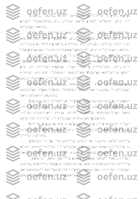 3)   davlat,   hukumat,   xalqaro   tashkilotlar   yo’nalishlari   bo’yicha   xayriya
yordami   maqsadlarida,   shu   jumladan   texnik   yordam   ko’rsatish   uchun   olib
kiriladigan tovarlar;
4)   chet   el   diplomatik   vakolatxonalari   va   ularga   tenglashtirilgan
vakolatxonalar   rasmiy   foydalanishi   uchun,   shuningdek   ushbu   vakolatxonalarning
diplomatik   va   ma’muriy-texnik   xodimlari,   shu   jumladan   ularning   o’zlari   bilan
birga yashayotgan oila a’zolari shaxsiy foydalanishi uchun mo’ljallangan tovarlar;
5)   qonun   hujjatlariga   muvofiq   alohida   qimmatga   ega   madaniy   meros
obyektlari jamoasiga kiritilgan, davlat madaniyat muassasalari  tomonidan olingan
yoki   ular   tomonidan   sovg’aga   olingan   madaniy   qimmatliklar.   Ushbu   soliq
solishdan   ozod   etish   O’zbekiston   Respublikasi   Madaniyat   vazirligining   tegishli
tasdiqnomasi mavjud bo’lgan taqdirda qo’llaniladi;
6)   o’xshashi   O’zbekiston   Respublikasida   ishlab   chiqarilmaydigan,
tasdiqlangan ro’yxat bo’yicha O’zbekiston Respublikasi  hududiga olib kiriladigan
texnologik asbob-uskunalar;
7)   xalqaro   kitob   almashinuvi   bo’yicha   davlat   kutubxonalari   va   muzeylari
tomonidan   olinadigan   bosma   nashrlarning   barcha   turlari,   shuningdek   xalqaro
notijorat   almashinuvini   amalga   oshirish   maqsadida   ixtisoslashtirilgan   davlat
tashkilotlari tomonidan olib kiriladigan kinematografiya asarlari;
8)   milliy   valyuta   va   chet   el   valyutasi,   qonuniy   to’lov   vositalari   bo’lgan
banknotlar (bundan kolleksiyalash uchun mo’ljallanganlari mustasno), shuningdek
qimmatli qog’ozlar;
9)   xalqaro   moliya   institutlarining   qarzlari   va   hukumat   tashkilotlarining
xalqaro   qarzlari   hisobidan   olib   kiriladigan   tovarlar,   agar   qarzga   doir   bitimda   bu
tovarlar olib kirilayotganda soliqdan ozod etilishi nazarda tutilgan bo’lsa;
10)   vakolatli   davlat   organining   yozma   shakldagi   tasdig’i   mavjud   bo’lgan
taqdirda, telekommunikasiyalar operatorlari va tezkor-qidiruv tadbirlari tizimining
texnik vositalarini sertifikatlashtirish bo’yicha maxsus organ tomonidan olinadigan
tezkor-qidiruv tadbirlari tizimining texnik vositalari; 