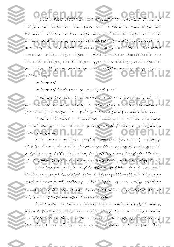 11)   dori vositalari, veterinariya dori vositalari, tibbiyot va veterinariya uchun
mo’ljallangan   buyumlar,   shuningdek   dori   vositalarini,   veterinariya   dori
vositalarini,   tibbiyot   va   veterinariya   uchun   mo’ljallangan   buyumlarni   ishlab
chiqarish uchun qonun hujjatlarida belgilanadigan ro’yxat bo’yicha olib kiriladigan
xom   ashyo.   Mazkur   norma     O’zbekiston   Respublikasi   Vazirlar   Mahkamasi
tomonidan   tasdiqlanadigan   ro’yxat   bo’yicha   O’zbekiston   Respublikasida   ham
ishlab   chiqariladigan,   olib   kiriladigan   tayyor   dori   vositalariga,   veterinariya   dori
vositalariga,   tibbiyot   va   veterinariya   uchun   mo’ljallangan   buyumlarga   nisbatan
tatbiq etilmaydi.
Soliq bazasi
Soliq bazasini aniqlashning umumiy qoidalari
Tovarlarni   (xizmatlarni)   realizasiya   qilishda   soliq   bazasi   soliq   to’lovchi
tomonidan   ushbu   bobga   muvofiq   o’zi   ishlab   chiqargan   yoki   olgan   tovarlarni
(xizmatlarni) realizasiya qilishning o’ziga xos xususiyatlariga qarab aniqlanadi.
Tovarlarni   O’zbekiston   Respublikasi   hududiga   olib   kirishda   soliq   bazasi
soliq to’lovchi tomonidan ushbu bobga va bojxona to’g’risidagi qonun hujjatlariga
muvofiq aniqlanadi.
Soliq   bazasini   aniqlash   chog’ida   tovarlarni   (xizmatlarni)   realizasiya
qilishdan olingan tushum soliq to’lovchining ushbu tovarlarga (xizmatlarga) pulda
va   (yoki)   natura   shakllaridagi   to’lov,   shu   jumladan   qimmatli   qog’ozlar   bilan   haq
to’lash sifatida olingan barcha daromadlaridan kelib chiqqan holda hisobga olinadi.
Soliq   bazasini   aniqlash   chog’ida   soliq   to’lovchining   chet   el   valyutasida
ifodalangan   tushumi   (xarajatlari)   Soliq   Kodeksning   242-moddasida   belgilangan
tovarlarni   (xizmatlarni)   realizasiya   qilish   bo’yicha   aylanma   amalga   oshirilgan
sanada   O’zbekiston   Respublikasi   Markaziy   banki   tomonidan   belgilangan   kurs
bo’yicha milliy valyutada qayta hisoblab chiqiladi.
Agar   sotuvchi   va   xaridor   o’rtasidagi   shartnomada   tovarlarga   (xizmatlarga)
chet el valyutasida belgilangan summaga teng bo’lgan summadagi milliy valyutada
haq   to’lash   nazarda   tutilgan   bo’lsa   hamda   bunda   realizasiya   qilingan   tovarlarga
(xizmatlarga)   haq   to’langan   sana   ularni   realizasiya   qilish   bo’yicha   Soliq 