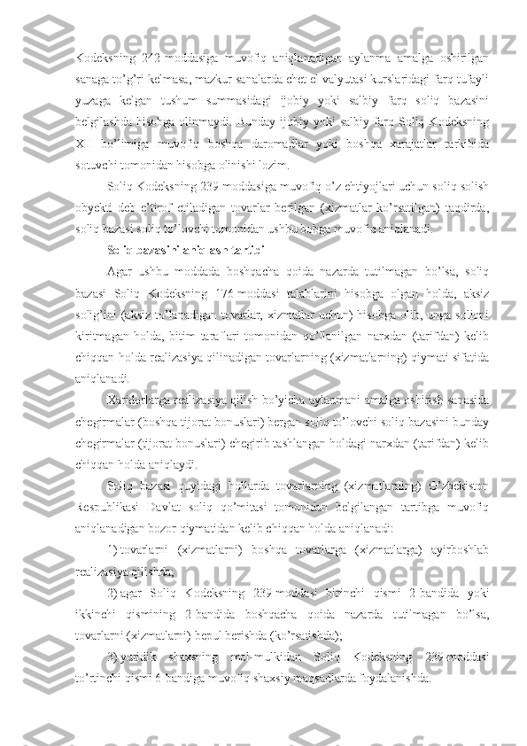 Kodeksning   242-moddasiga   muvofiq   aniqlanadigan   aylanma   amalga   oshirilgan
sanaga to’g’ri kelmasa, mazkur sanalarda chet el valyutasi kurslaridagi farq tufayli
yuzaga   kelgan   tushum   summasidagi   ijobiy   yoki   salbiy   farq   soliq   bazasini
belgilashda   hisobga   olinmaydi.  Bunday   ijobiy   yoki   salbiy   farq  Soliq  Kodeksning
XII   bo’limiga   muvofiq   boshqa   daromadlar   yoki   boshqa   xarajatlar   tarkibida
sotuvchi tomonidan hisobga olinishi lozim.
Soliq Kodeksning 239-moddasiga muvofiq o’z ehtiyojlari uchun soliq solish
obyekti   deb   e’tirof   etiladigan   tovarlar   berilgan   (xizmatlar   ko’rsatilgan)   taqdirda,
soliq bazasi soliq to’lovchi tomonidan ushbu bobga muvofiq aniqlanadi.
Soliq bazasini aniqlash tartibi
Agar   ushbu   moddada   boshqacha   qoida   nazarda   tutilmagan   bo’lsa,   soliq
bazasi   Soliq   Kodeksning   176-moddasi   talablarini   hisobga   olgan   holda,   aksiz
solig’ini  (aksiz  to’lanadigan  tovarlar, xizmatlar  uchun)   hisobga   olib,  unga  soliqni
kiritmagan   holda,   bitim   taraflari   tomonidan   qo’llanilgan   narxdan   (tarifdan)   kelib
chiqqan holda realizasiya qilinadigan tovarlarning (xizmatlarning) qiymati sifatida
aniqlanadi.
Xaridorlarga realizasiya qilish bo’yicha aylanmani amalga oshirish sanasida
chegirmalar (boshqa tijorat bonuslari) bergan soliq to’lovchi soliq bazasini bunday
chegirmalar (tijorat bonuslari) chegirib tashlangan holdagi narxdan (tarifdan) kelib
chiqqan holda aniqlaydi.
Soliq   bazasi   quyidagi   hollarda   tovarlarning   (xizmatlarning)   O’zbekiston
Respublikasi   Davlat   soliq   qo’mitasi   tomonidan   belgilangan   tartibga   muvofiq
aniqlanadigan bozor qiymatidan kelib chiqqan holda aniqlanadi:
1)   tovarlarni   (xizmatlarni)   boshqa   tovarlarga   (xizmatlarga)   ayirboshlab
realizasiya qilishda;
2)   agar   Soliq   Kodeksning   239-moddasi   birinchi   qismi   2-bandida   yoki
ikkinchi   qismining   2-bandida   boshqacha   qoida   nazarda   tutilmagan   bo’lsa,
tovarlarni (xizmatlarni) bepul berishda (ko’rsatishda);
3)   yuridik   shaxsning   mol-mulkidan   Soliq   Kodeksning   239-moddasi
to’rtinchi qismi 6-bandiga muvofiq shaxsiy maqsadlarda foydalanishda. 